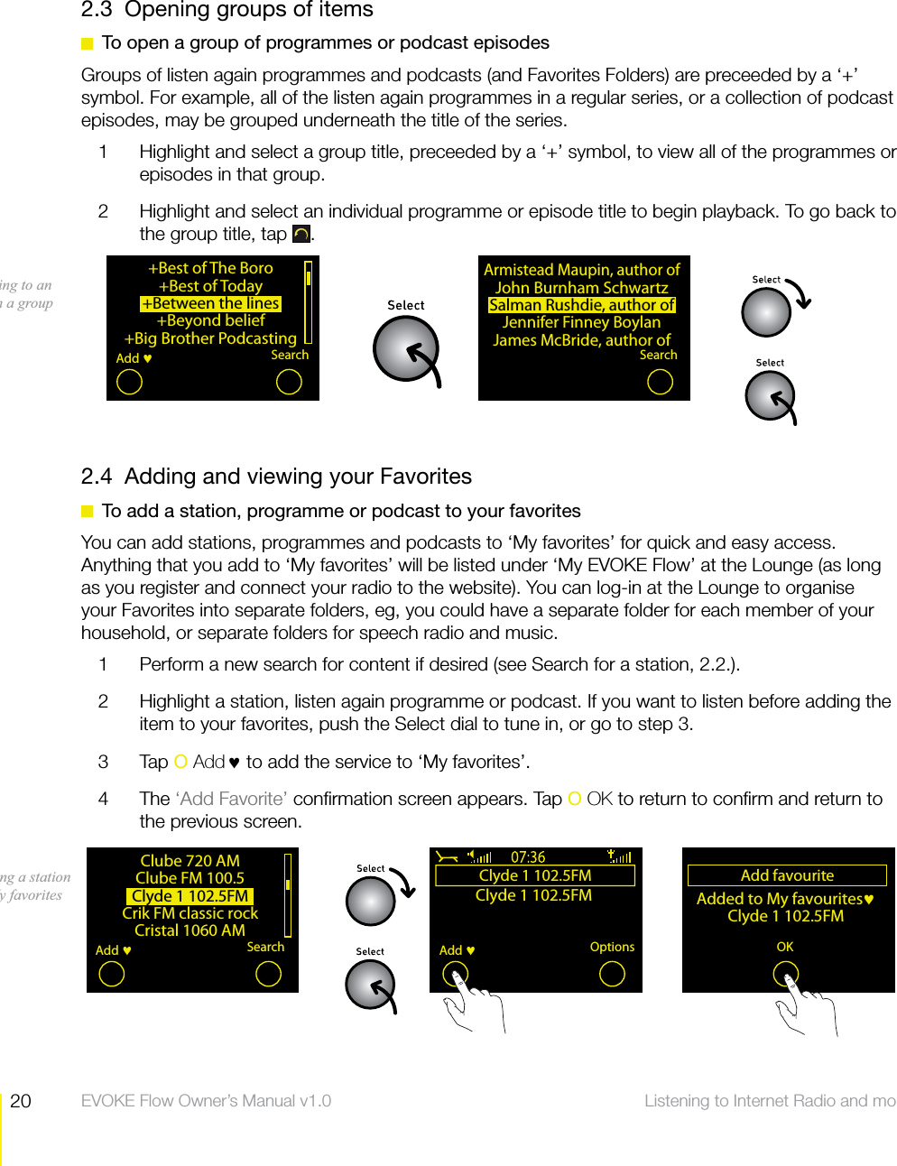 20 Listening to Internet Radio and more  EVOKE Flow Owner&rsquo;s Manual v1.02.3  Opening groups of items  To open a group of programmes or podcast episodesGroups of listen again programmes and podcasts (and Favorites Folders) are preceeded by a &lsquo;+&rsquo; symbol. For example, all of the listen again programmes in a regular series, or a collection of podcast episodes, may be grouped underneath the title of the series.1  Highlight and select a group title, preceeded by a &lsquo;+&rsquo; symbol, to view all of the programmes or episodes in that group.2  Highlight and select an individual programme or episode title to begin playback. To go back to the group title, tap  .2.4  Adding and viewing your Favorites  To add a station, programme or podcast to your favoritesYou can add stations, programmes and podcasts to &lsquo;My favorites&rsquo; for quick and easy access. Anything that you add to &lsquo;My favorites&rsquo; will be listed under &lsquo;My EVOKE Flow&rsquo; at the Lounge (as long as you register and connect your radio to the website). You can log-in at the Lounge to organise your Favorites into separate folders, eg, you could have a separate folder for each member of your household, or separate folders for speech radio and music.1  Perform a new search for content if desired (see Search for a station, 2.2.). 2  Highlight a station, listen again programme or podcast. If you want to listen before adding the item to your favorites, push the Select dial to tune in, or go to step 3.3 Tap O Add&hearts; to add the service to &lsquo;My favorites&rsquo;. 4 The &lsquo;Add Favorite&rsquo; conﬁrmation screen appears. Tap O OK to return to conﬁrm and return to the previous screen.+Best of The Boro+Best of Today+Between the lines+Beyond belief+Big Brother PodcastingSearchAdd Armistead Maupin, author ofJohn Burnham SchwartzSalman Rushdie, author ofJennifer Finney BoylanJames McBride, author ofSearchListening to an item in a groupClube 720 AMClube FM 100.5Clyde 1 102.5FMCrik FM classic rockCristal 1060 AMSearchAdd Clyde 1 102.5FMClyde 1 102.5FMOptionsAdd Add favouriteAdded to My favourites Clyde 1 102.5FMAdd fav OK MenuAdding a station to My favorites