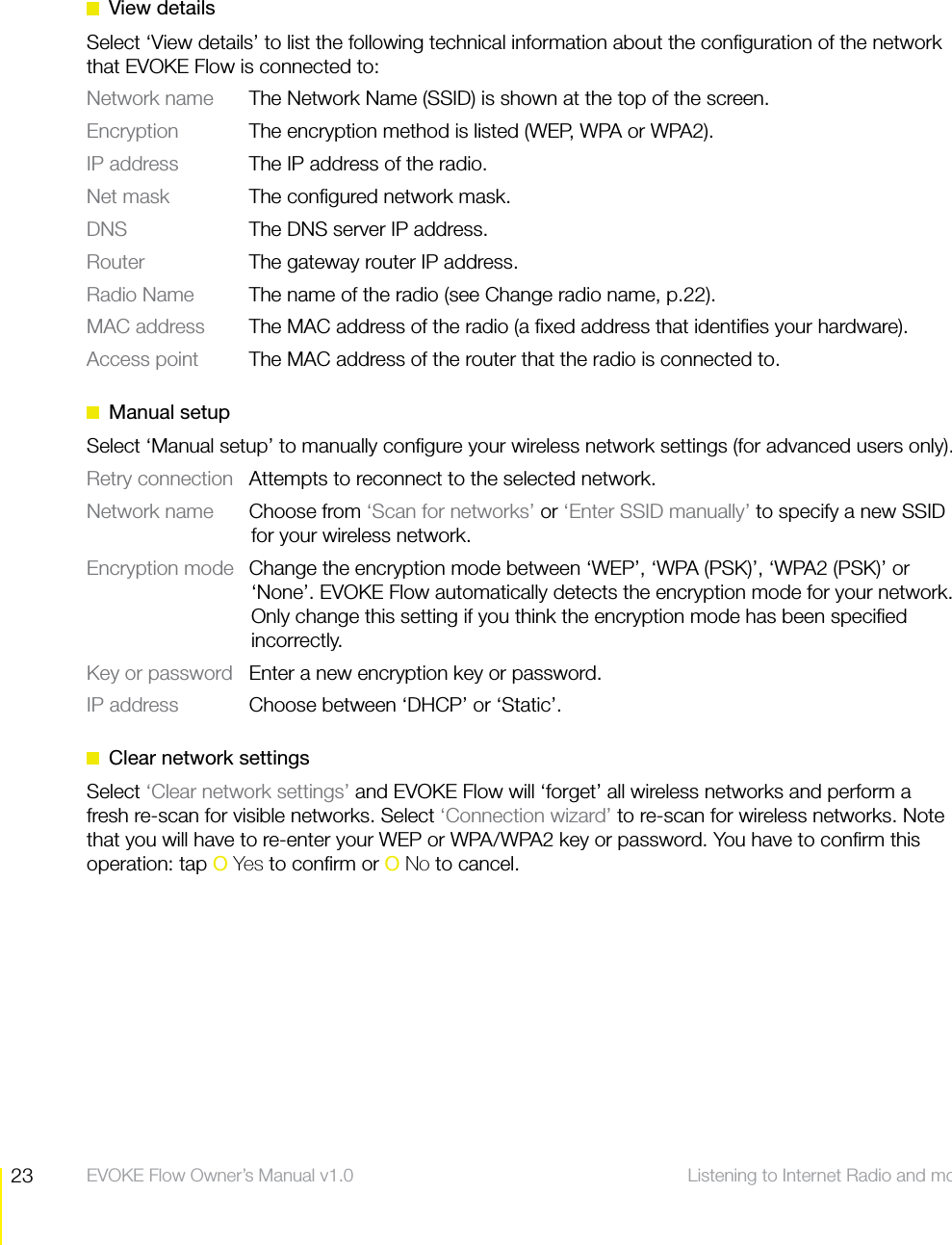 23 Listening to Internet Radio and more  EVOKE Flow Owner&rsquo;s Manual v1.0 View detailsSelect &lsquo;View details&rsquo; to list the following technical information about the conﬁguration of the network that EVOKE Flow is connected to:Network name   The Network Name (SSID) is shown at the top of the screen.Encryption   The encryption method is listed (WEP, WPA or WPA2).IP address   The IP address of the radio.Net mask   The conﬁgured network mask.DNS  The DNS server IP address.Router  The gateway router IP address.Radio Name  The name of the radio (see Change radio name, p.22).MAC address  The MAC address of the radio (a ﬁxed address that identiﬁes your hardware).Access point  The MAC address of the router that the radio is connected to. Manual setupSelect &lsquo;Manual setup&rsquo; to manually conﬁgure your wireless network settings (for advanced users only).Retry connection  Attempts to reconnect to the selected network.Network name Choose from &lsquo;Scan for networks&rsquo; or &lsquo;Enter SSID manually&rsquo; to specify a new SSID for your wireless network.Encryption mode  Change the encryption mode between &lsquo;WEP&rsquo;, &lsquo;WPA (PSK)&rsquo;, &lsquo;WPA2 (PSK)&rsquo; or &lsquo;None&rsquo;. EVOKE Flow automatically detects the encryption mode for your network. Only change this setting if you think the encryption mode has been speciﬁed incorrectly.Key or password  Enter a new encryption key or password.IP address  Choose between &lsquo;DHCP&rsquo; or &lsquo;Static&rsquo;.  Clear network settingsSelect &lsquo;Clear network settings&rsquo; and EVOKE Flow will &lsquo;forget&rsquo; all wireless networks and perform a fresh re-scan for visible networks. Select &lsquo;Connection wizard&rsquo; to re-scan for wireless networks. Note that you will have to re-enter your WEP or WPA/WPA2 key or password. You have to conﬁrm this operation: tap O Yes to conﬁrm or O No to cancel.