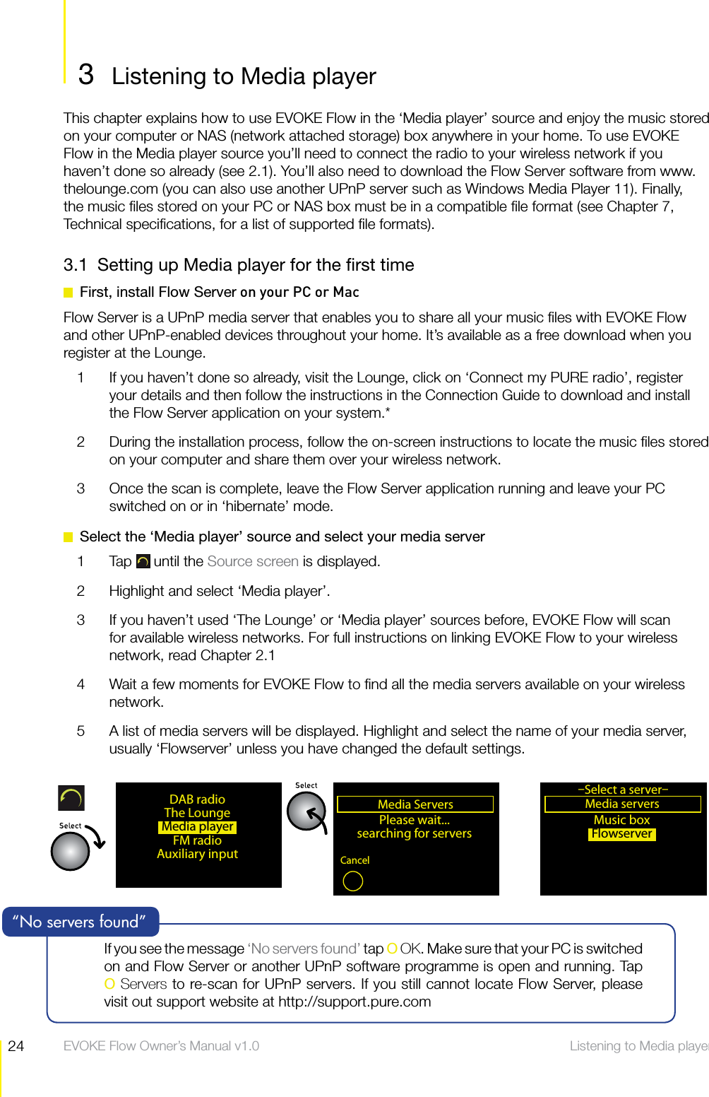 24 Listening to Media player  EVOKE Flow Owner&rsquo;s Manual v1.03  Listening to Media playerListening to Media playerThis chapter explains how to use EVOKE Flow in the &lsquo;Media player&rsquo; source and enjoy the music stored on your computer or NAS (network attached storage) box anywhere in your home. To use EVOKE Flow in the Media player source you&rsquo;ll need to connect the radio to your wireless network if you haven&rsquo;t done so already (see 2.1). You&rsquo;ll also need to download the Flow Server software from www.thelounge.com (you can also use another UPnP server such as Windows Media Player 11). Finally, the music ﬁles stored on your PC or NAS box must be in a compatible ﬁle format (see Chapter 7, Technical speciﬁcations, for a list of supported ﬁle formats).3.1  Setting up Media player for the ﬁrst time  First, install Flow Server on your PC or MacFlow Server is a UPnP media server that enables you to share all your music ﬁles with EVOKE Flow and other UPnP-enabled devices throughout your home. It&rsquo;s available as a free download when you register at the Lounge. 1  If you haven&rsquo;t done so already, visit the Lounge, click on &lsquo;Connect my PURE radio&rsquo;, register your details and then follow the instructions in the Connection Guide to download and install the Flow Server application on your system.*2  During the installation process, follow the on-screen instructions to locate the music ﬁles stored on your computer and share them over your wireless network.3  Once the scan is complete, leave the Flow Server application running and leave your PC switched on or in &lsquo;hibernate&rsquo; mode.  Select the &lsquo;Media player&rsquo; source and select your media server1 Tap  until the Source screen is displayed.2  Highlight and select &lsquo;Media player&rsquo;.3  If you haven&rsquo;t used &lsquo;The Lounge&rsquo; or &lsquo;Media player&rsquo; sources before, EVOKE Flow will scan for available wireless networks. For full instructions on linking EVOKE Flow to your wireless network, read Chapter 2.14  Wait a few moments for EVOKE Flow to ﬁnd all the media servers available on your wireless network.5  A list of media servers will be displayed. Highlight and select the name of your media server, usually &lsquo;Flowserver&rsquo; unless you have changed the default settings.Media ServersPlease wait...searching for serversCancelMusic boxFlowserverMedia playerMedia servers&ndash;Select a server&ndash;OKDAB radioThe LoungeMedia playerFM radioAuxiliary inputIf you see the message &lsquo;No servers found&rsquo; tap O OK. Make sure that your PC is switched on and Flow Server or another UPnP software programme is open and running. Tap  O Servers to re-scan for UPnP servers. If you still cannot locate Flow Server, please visit out support website at http://support.pure.com&ldquo;No servers found&rdquo;