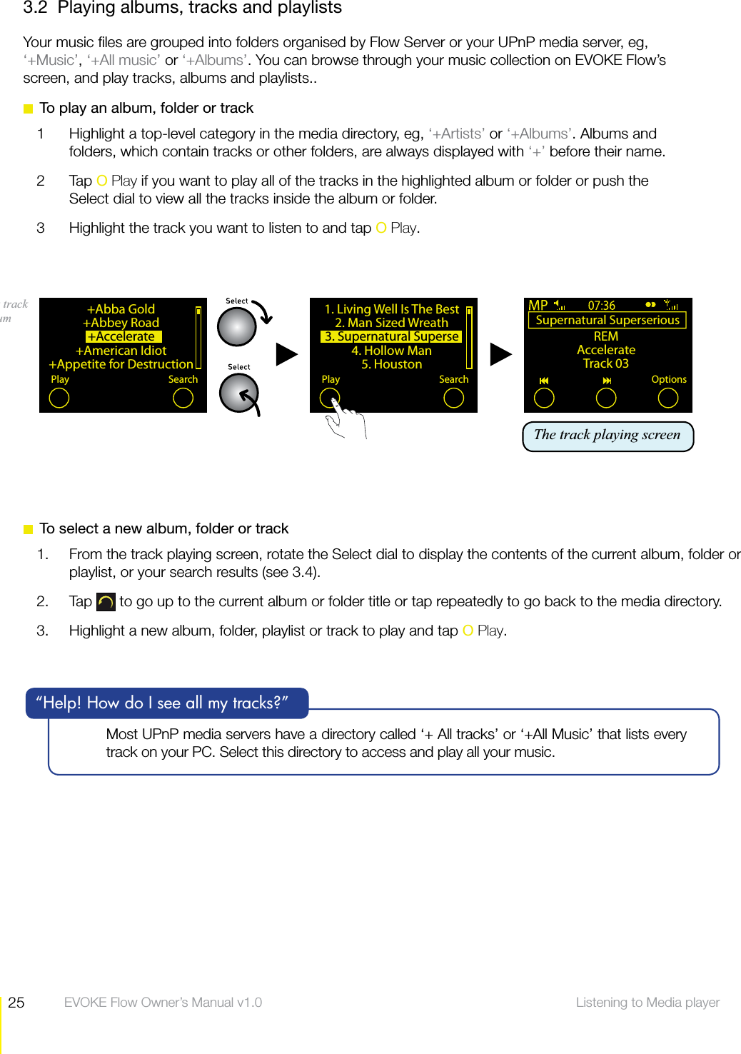25 Listening to Media player  EVOKE Flow Owner&rsquo;s Manual v1.03.2  Playing albums, tracks and playlistsYour music ﬁles are grouped into folders organised by Flow Server or your UPnP media server, eg, &lsquo;+Music&rsquo;, &lsquo;+All music&rsquo; or &lsquo;+Albums&rsquo;. You can browse through your music collection on EVOKE Flow&rsquo;s screen, and play tracks, albums and playlists..  To play an album, folder or track1  Highlight a top-level category in the media directory, eg, &lsquo;+Artists&rsquo; or &lsquo;+Albums&rsquo;. Albums and folders, which contain tracks or other folders, are always displayed with &lsquo;+&rsquo; before their name.2 Tap O Play if you want to play all of the tracks in the highlighted album or folder or push the Select dial to view all the tracks inside the album or folder.3  Highlight the track you want to listen to and tap O Play.+Abba Gold+Abbey Road+Accelerate +American Idiot+Appetite for DestructionPlay SearchPlaying a track in an album  Supernatural Superserious REMAccelerateTrack 03Options1. Living Well Is The Best 2. Man Sized Wreath3. Supernatural Superse4. Hollow Man5. HoustonPlay SearchThe track playing screenMost UPnP media servers have a directory called &lsquo;+ All tracks&rsquo; or &lsquo;+All Music&rsquo; that lists every track on your PC. Select this directory to access and play all your music.&ldquo;Help! How do I see all my tracks?&rdquo;  To select a new album, folder or track1.  From the track playing screen, rotate the Select dial to display the contents of the current album, folder or playlist, or your search results (see 3.4).2. Tap   to go up to the current album or folder title or tap repeatedly to go back to the media directory.3.  Highlight a new album, folder, playlist or track to play and tap O Play.