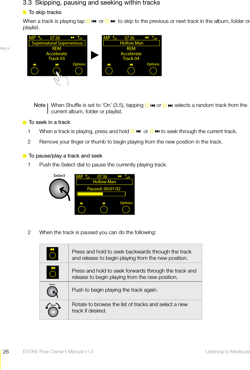 26 Listening to Media player  EVOKE Flow Owner&rsquo;s Manual v1.03.3  Skipping, pausing and seeking within tracks  To skip tracksWhen a track is playing tap O    or O    to skip to the previous or next track in the album, folder or playlist.Note    When Shufﬂe is set to &lsquo;On&rsquo; (3.5), tapping         or         selects a random track from the current album, folder or playlist.  To seek in a track1  When a track is playing, press and hold O   or O   to seek through the current track.2  Remove your ﬁnger or thumb to begin playing from the new position in the track.  To pause/play a track and seek1  Push the Select dial to pause the currently playing track.2  When the track is paused you can do the following:Hollow Man Paused: 00:01:02Options    Press and hold to seek backwards through the track and release to begin playing from the new position.Press and hold to seek forwards through the track and release to begin playing from the new position.Push to begin playing the track again.Rotate to browse the list of tracks and select a new track if desired.Supernatural Superserious REMAccelerateTrack 03OptionsHollow Man REMAccelerateTrack 04OptionsSkipping a track O    O 