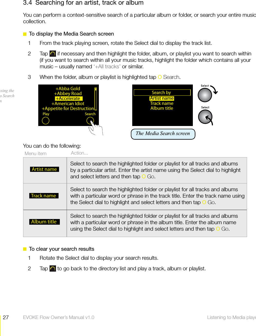 27 Listening to Media player  EVOKE Flow Owner&rsquo;s Manual v1.03.4  Searching for an artist, track or albumYou can perform a context-sensitive search of a particular album or folder, or search your entire music collection.  To display the Media Search screen1  From the track playing screen, rotate the Select dial to display the track list. 2 Tap  if necessary and then highlight the folder, album, or playlist you want to search within (if you want to search within all your music tracks, highlight the folder which contains all your music &ndash; usually named &lsquo;+All tracks&rsquo; or similar.3  When the folder, album or playlist is highlighted tap O Search.You can do the following:  To clear your search results1  Rotate the Select dial to display your search results.2 Tap  to go back to the directory list and play a track, album or playlist.+Abba Gold+Abbey Road+Accelerate +American Idiot+Appetite for DestructionPlay SearchAccessing the Media Search screen     Action...Menu item   Artist nameSelect to search the highlighted folder or playlist for all tracks and albums by a particular artist. Enter the artist name using the Select dial to highlight and select letters and then tap O Go.  Track nameSelect to search the highlighted folder or playlist for all tracks and albums with a particular word or phrase in the track title. Enter the track name using the Select dial to highlight and select letters and then tap O Go.  Album titleSelect to search the highlighted folder or playlist for all tracks and albums with a particular word or phrase in the album title. Enter the album name using the Select dial to highlight and select letters and then tap O Go.Artist nameTrack nameAlbum titleSearch byOKThe Media Search screen