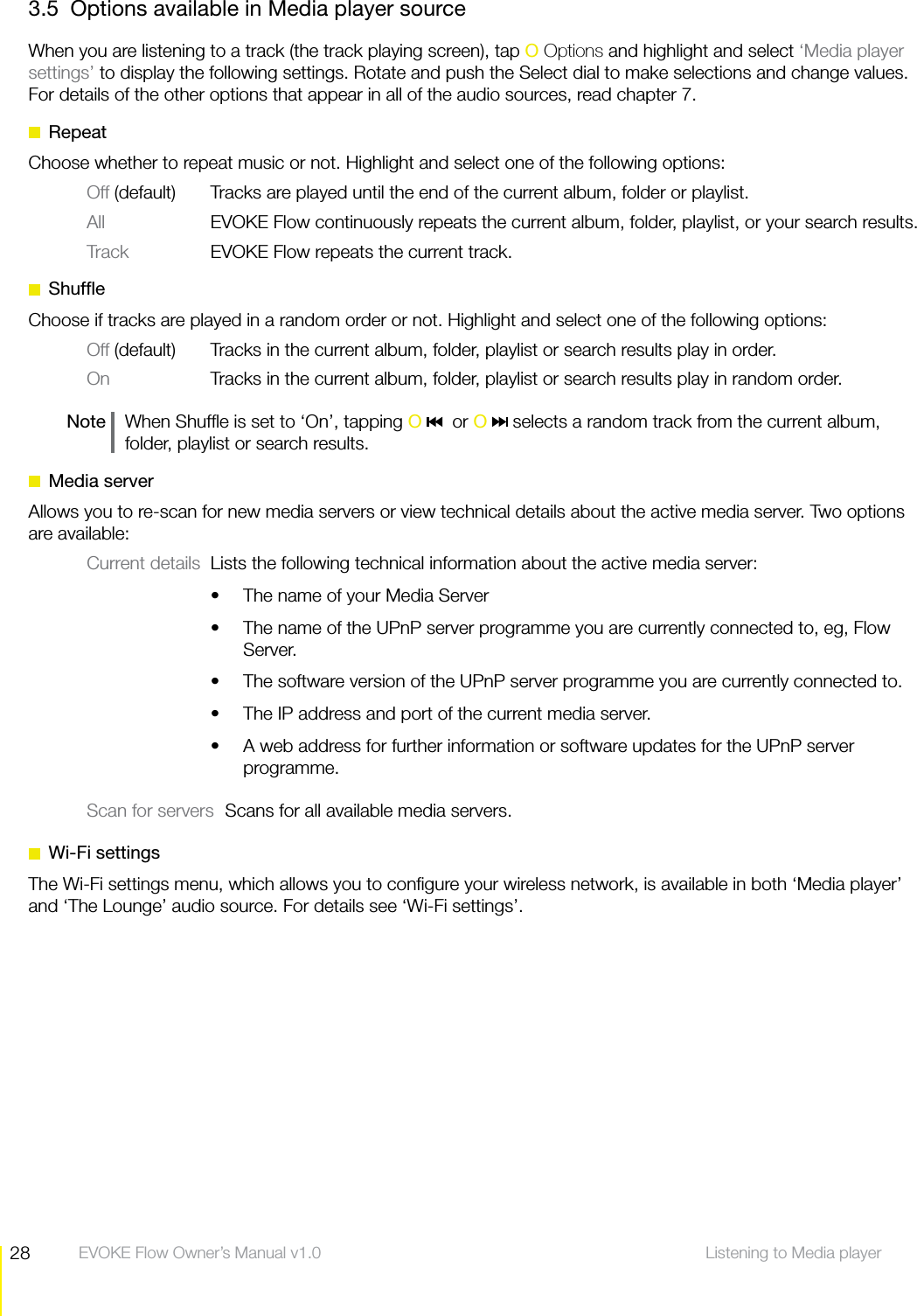 28 Listening to Media player  EVOKE Flow Owner&rsquo;s Manual v1.03.5  Options available in Media player sourceWhen you are listening to a track (the track playing screen), tap O Options and highlight and select &lsquo;Media player settings&rsquo; to display the following settings. Rotate and push the Select dial to make selections and change values. For details of the other options that appear in all of the audio sources, read chapter 7. RepeatChoose whether to repeat music or not. Highlight and select one of the following options:Off (default)  Tracks are played until the end of the current album, folder or playlist.All  EVOKE Flow continuously repeats the current album, folder, playlist, or your search results.Track  EVOKE Flow repeats the current track. ShufﬂeChoose if tracks are played in a random order or not. Highlight and select one of the following options:Off (default) Tracks in the current album, folder, playlist or search results play in order.On  Tracks in the current album, folder, playlist or search results play in random order.Note    When Shufﬂe is set to &lsquo;On&rsquo;, tapping O    or O   selects a random track from the current album, folder, playlist or search results. Media serverAllows you to re-scan for new media servers or view technical details about the active media server. Two options are available:Current details  Lists the following technical information about the active media server:The name of your Media ServersThe name of the UPnP server programme you are currently connected to, eg, Flow sServer.The software version of the UPnP server programme you are currently connected to.sThe IP address and port of the current media server.sA web address for further information or software updates for the UPnP server sprogramme.Scan for servers  Scans for all available media servers. Wi-Fi settingsThe Wi-Fi settings menu, which allows you to conﬁgure your wireless network, is available in both &lsquo;Media player&rsquo; and &lsquo;The Lounge&rsquo; audio source. For details see &lsquo;Wi-Fi settings&rsquo;. 