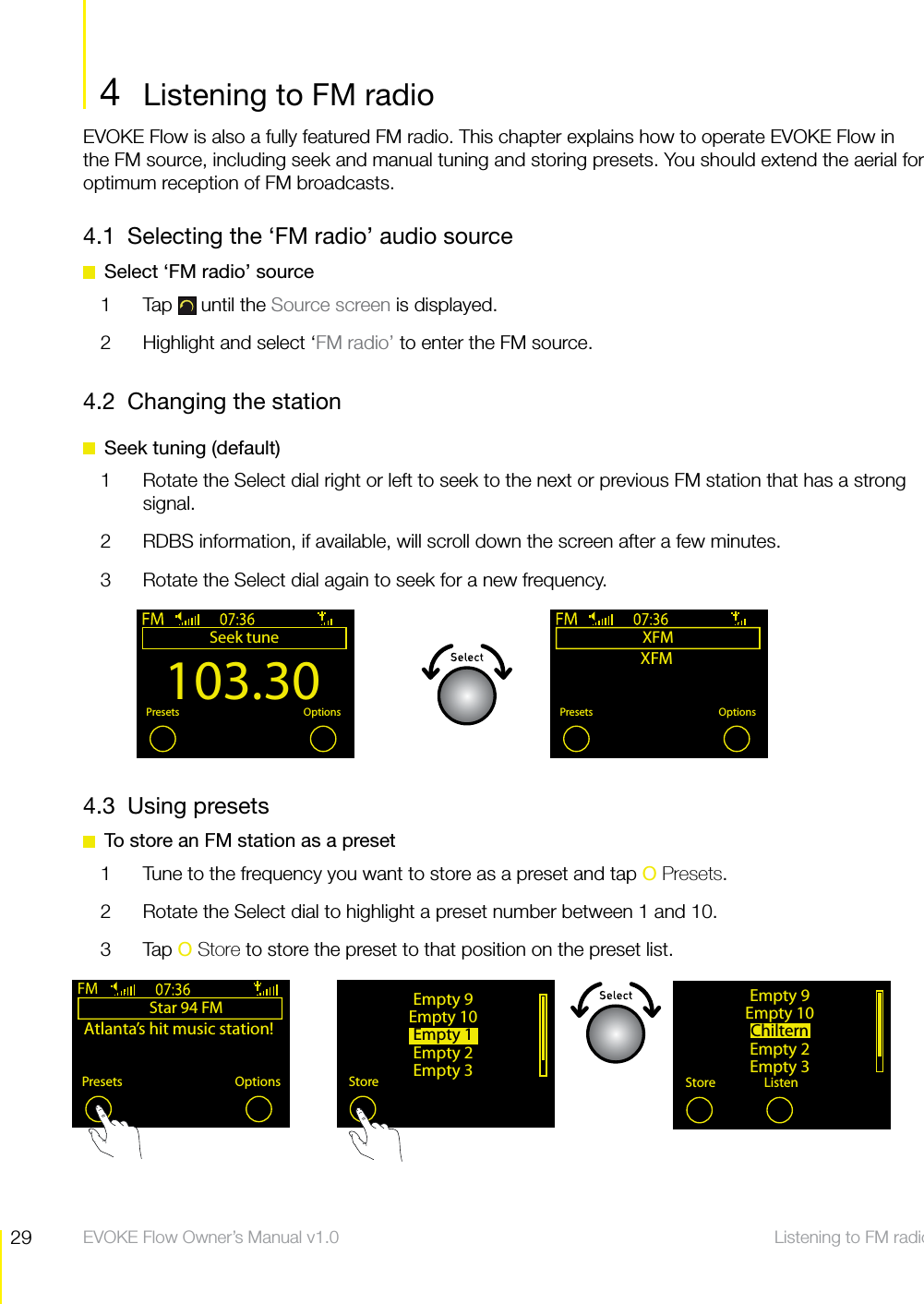 29 Listening to FM radio  EVOKE Flow Owner&rsquo;s Manual v1.0EVOKE Flow is also a fully featured FM radio. This chapter explains how to operate EVOKE Flow in the FM source, including seek and manual tuning and storing presets. You should extend the aerial for optimum reception of FM broadcasts.4.1  Selecting the &lsquo;FM radio&rsquo; audio source  Select &lsquo;FM radio&rsquo; source1 Tap  until the Source screen is displayed.2  Highlight and select &lsquo;FM radio&rsquo; to enter the FM source.4.2  Changing the station  Seek tuning (default)1  Rotate the Select dial right or left to seek to the next or previous FM station that has a strong signal.2  RDBS information, if available, will scroll down the screen after a few minutes.3  Rotate the Select dial again to seek for a new frequency.Listening to FM radio103.30Seek tuneOKPresets OptionsXFMOKPresets OptionsXFM4  Listening to FM radioStar 94 FMAtlanta&rsquo;s hit music station!Presets OptionsEmpty 9Empty 10Empty 1Empty 2Empty 3StoreEmpty 9Empty 10ChilternEmpty 2Empty 3Store Listen4.3 Using presets  To store an FM station as a preset1  Tune to the frequency you want to store as a preset and tap O Presets.2  Rotate the Select dial to highlight a preset number between 1 and 10.3 Tap O Store to store the preset to that position on the preset list.