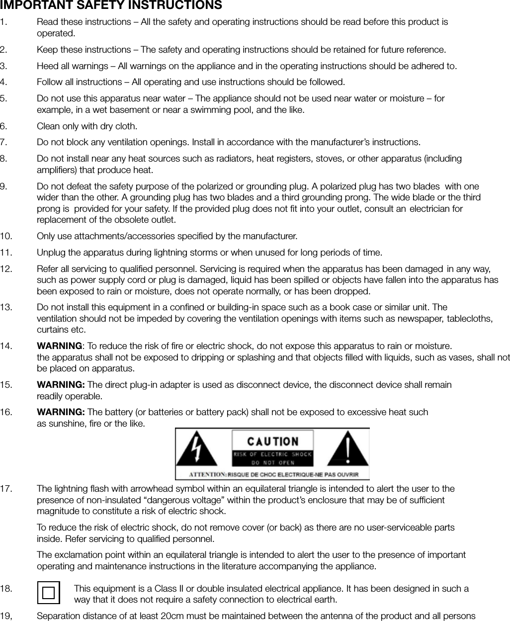 IMPORTANT SAFETY INSTRUCTIONS1.   Read these instructions &ndash; All the safety and operating instructions should be read before this product is     operated.2.   Keep these instructions &ndash; The safety and operating instructions should be retained for future reference.3.   Heed all warnings &ndash; All warnings on the appliance and in the operating instructions should be adhered to.4.   Follow all instructions &ndash; All operating and use instructions should be followed.5.   Do not use this apparatus near water &ndash; The appliance should not be used near water or moisture &ndash; for      example, in a wet basement or near a swimming pool, and the like.6.   Clean only with dry cloth.7.   Do not block any ventilation openings. Install in accordance with the manufacturer&rsquo;s instructions.8.   Do not install near any heat sources such as radiators, heat registers, stoves, or other apparatus (including      ampliﬁers) that produce heat.9.   Do not defeat the safety purpose of the polarized or grounding plug. A polarized plug has two blades  with one    wider than the other. A grounding plug has two blades and a third grounding prong. The wide blade or the third    prong is  provided for your safety. If the provided plug does not ﬁt into your outlet, consult an  electrician for      replacement of the obsolete outlet.10.   Only use attachments/accessories speciﬁed by the manufacturer.11.   Unplug the apparatus during lightning storms or when unused for long periods of time.12.   Refer all servicing to qualiﬁed personnel. Servicing is required when the apparatus has been damaged  in any way,    such as power supply cord or plug is damaged, liquid has been spilled or objects have fallen into the apparatus has    been exposed to rain or moisture, does not operate normally, or has been dropped.13.   Do not install this equipment in a conﬁned or building-in space such as a book case or similar unit. The    ventilation should not be impeded by covering the ventilation openings with items such as newspaper,  tablecloths,   curtains etc. 14.   WARNING: To reduce the risk of ﬁre or electric shock, do not expose this apparatus to rain or moisture.      the apparatus shall not be exposed to dripping or splashing and that objects ﬁlled with liquids, such as vases, shall not    be placed on apparatus.15.   WARNING: The direct plug-in adapter is used as disconnect device, the disconnect device shall remain     readily operable.16.   WARNING: The battery (or batteries or battery pack) shall not be exposed to excessive heat such         as sunshine, ﬁre or the like.17.   The lightning ﬂash with arrowhead symbol within an equilateral triangle is intended to alert the user to the      presence of non-insulated &ldquo;dangerous voltage&rdquo; within the product&rsquo;s enclosure that may be of sufﬁcient      magnitude to constitute a risk of electric shock.  To reduce the risk of electric shock, do not remove cover (or back) as there are no user-serviceable parts      inside. Refer servicing to qualiﬁed personnel.  The exclamation point within an equilateral triangle is intended to alert the user to the presence of important    operating and maintenance instructions in the literature accompanying the appliance.  18.     This equipment is a Class II or double insulated electrical appliance. It has been designed in such a        way that it does not require a safety connection to electrical earth.19,  Separation distance of at least 20cm must be maintained between the antenna of the product and all persons 