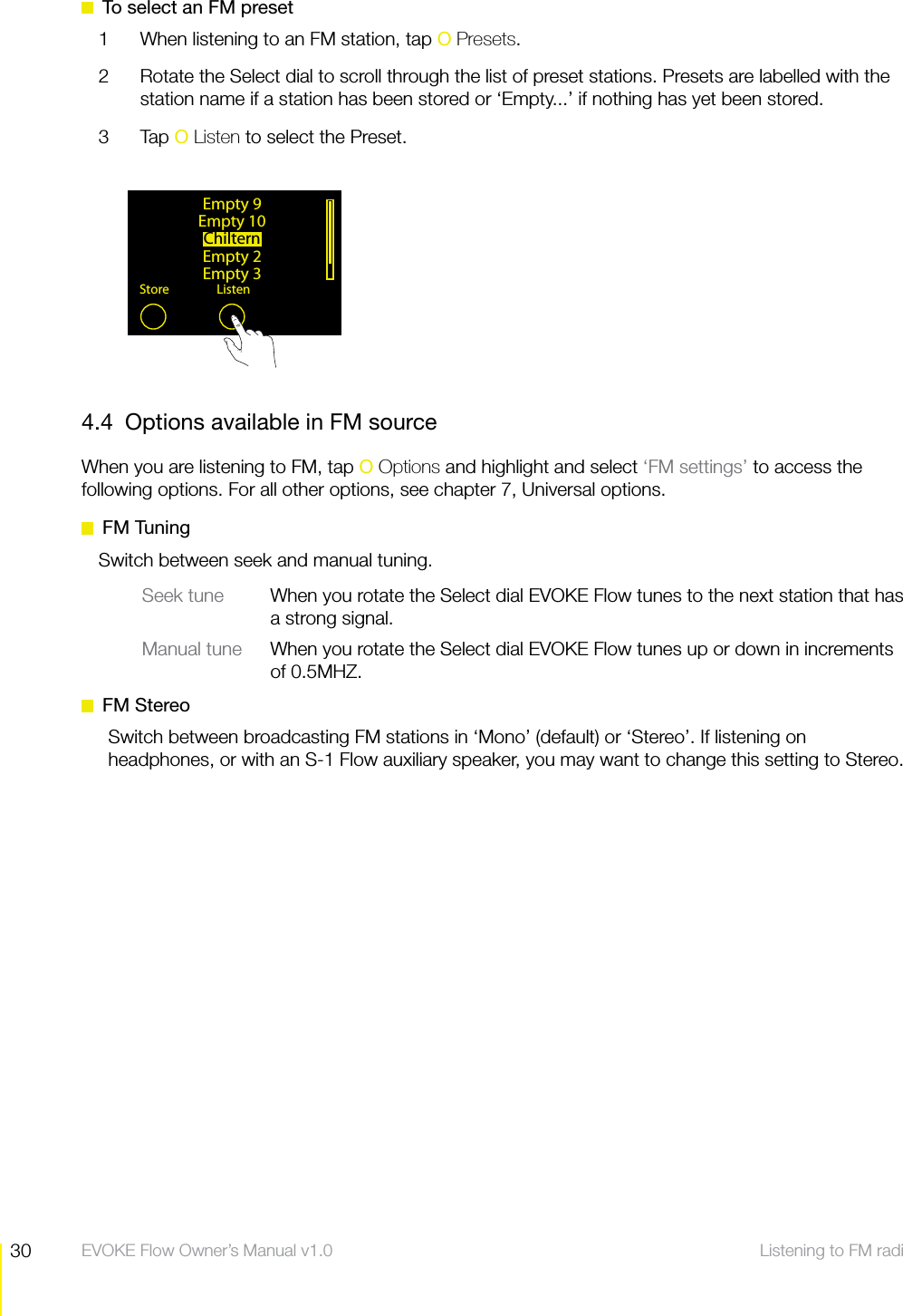 30 Listening to FM radio  EVOKE Flow Owner&rsquo;s Manual v1.0  To select an FM preset1  When listening to an FM station, tap O Presets.2  Rotate the Select dial to scroll through the list of preset stations. Presets are labelled with the station name if a station has been stored or &lsquo;Empty...&rsquo; if nothing has yet been stored.3 Tap O Listen to select the Preset.4.4  Options available in FM sourceWhen you are listening to FM, tap O Options and highlight and select &lsquo;FM settings&rsquo; to access the following options. For all other options, see chapter 7, Universal options. FM TuningSwitch between seek and manual tuning.Seek tune  When you rotate the Select dial EVOKE Flow tunes to the next station that has a strong signal.Manual tune  When you rotate the Select dial EVOKE Flow tunes up or down in increments of 0.5MHZ. FM StereoSwitch between broadcasting FM stations in &lsquo;Mono&rsquo; (default) or &lsquo;Stereo&rsquo;. If listening on headphones, or with an S-1 Flow auxiliary speaker, you may want to change this setting to Stereo.Empty 9Empty 10ChilternEmpty 2Empty 3Store Listen