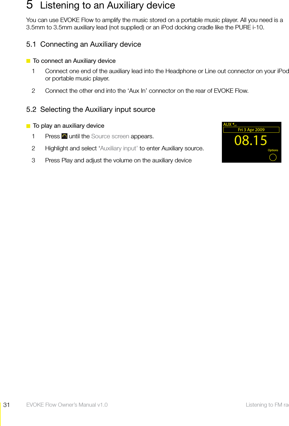 31 Listening to FM radio  EVOKE Flow Owner&rsquo;s Manual v1.05  Listening to an Auxiliary deviceYou can use EVOKE Flow to amplify the music stored on a portable music player. All you need is a 3.5mm to 3.5mm auxiliary lead (not supplied) or an iPod docking cradle like the PURE i-10.5.1  Connecting an Auxiliary device  To connect an Auxiliary device1  Connect one end of the auxiliary lead into the Headphone or Line out connector on your iPod or portable music player. 2  Connect the other end into the &lsquo;Aux In&rsquo; connector on the rear of EVOKE Flow.5.2  Selecting the Auxiliary input source  To play an auxiliary device1 Press  until the Source screen appears.2  Highlight and select &lsquo;Auxiliary input&rsquo; to enter Auxiliary source.3  Press Play and adjust the volume on the auxiliary device08.15Fri 3 Apr 2009OK OptionsAUX