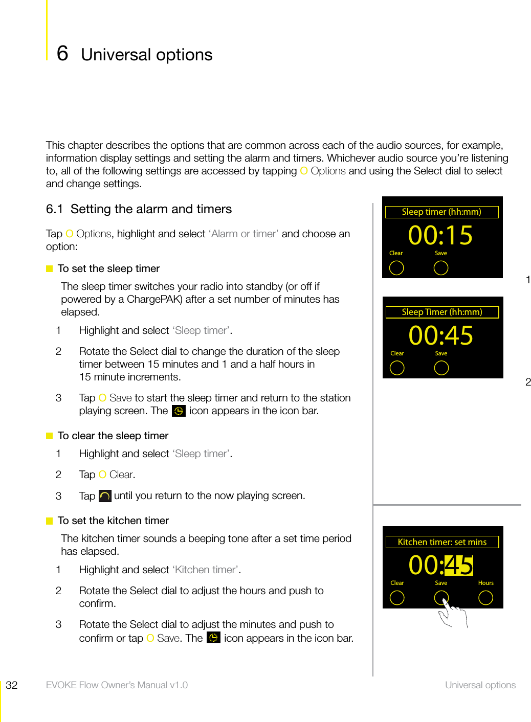 32 Universal options  EVOKE Flow Owner&rsquo;s Manual v1.06.1  Setting the alarm and timersTap O Options, highlight and select &lsquo;Alarm or timer&rsquo; and choose an option:  To set the sleep timerThe sleep timer switches your radio into standby (or off if powered by a ChargePAK) after a set number of minutes has elapsed.1  Highlight and select &lsquo;Sleep timer&rsquo;.2  Rotate the Select dial to change the duration of the sleep timer between 15 minutes and 1 and a half hours in  15 minute increments.3 Tap O Save to start the sleep timer and return to the station playing screen. The   icon appears in the icon bar.  To clear the sleep timer1  Highlight and select &lsquo;Sleep timer&rsquo;.2 Tap O Clear.3 Tap  until you return to the now playing screen.  To set the kitchen timerThe kitchen timer sounds a beeping tone after a set time period has elapsed.1  Highlight and select &lsquo;Kitchen timer&rsquo;.2  Rotate the Select dial to adjust the hours and push to conﬁrm.3  Rotate the Select dial to adjust the minutes and push to conﬁrm or tap O Save. The   icon appears in the icon bar.00:15Sleep timer (hh:mm)OKClear Save Menu00:45Sleep Timer (hh:mm)OKClear Save MenuThis chapter describes the options that are common across each of the audio sources, for example, information display settings and setting the alarm and timers. Whichever audio source you&rsquo;re listening to, all of the following settings are accessed by tapping O Options and using the Select dial to select and change settings.126 Universal optionsUniversal options00:45Kitchen timer: set minsClear Save Hours
