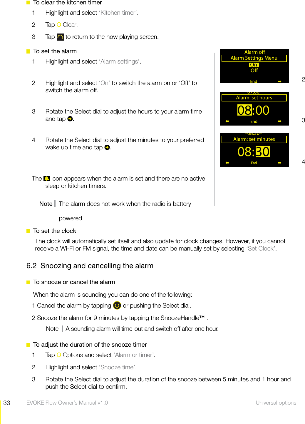33 Universal options  EVOKE Flow Owner&rsquo;s Manual v1.0  To clear the kitchen timer1  Highlight and select &lsquo;Kitchen timer&rsquo;.2 Tap O Clear.3 Tap  to return to the now playing screen.  To set the alarm1  Highlight and select &lsquo;Alarm settings&rsquo;.2  Highlight and select &lsquo;On&rsquo; to switch the alarm on or &lsquo;Off&rsquo; to switch the alarm off.3  Rotate the Select dial to adjust the hours to your alarm time and tap  . 4  Rotate the Select dial to adjust the minutes to your preferred wake up time and tap  .The   icon appears when the alarm is set and there are no active sleep or kitchen timers.Note    The alarm does not work when the radio is battery On O Alarm Settings Menu&ndash;Alarm o&ndash;End08:00Alarm: set hours07:00End08:30Alarm: set minutes&ndash;08:30&ndash;End234powered  To set the clockThe clock will automatically set itself and also update for clock changes. However, if you cannot receive a Wi-Fi or FM signal, the time and date can be manually set by selecting &lsquo;Set Clock&rsquo;.6.2  Snoozing and cancelling the alarm  To snooze or cancel the alarm When the alarm is sounding you can do one of the following:1 Cancel the alarm by tapping   or pushing the Select dial.2 Snooze the alarm for 9 minutes by tapping the SnoozeHandle&trade; .Note     A sounding alarm will time-out and switch off after one hour.  To adjust the duration of the snooze timer1 Tap O Options and select &lsquo;Alarm or timer&rsquo;.2  Highlight and select &lsquo;Snooze time&rsquo;.3  Rotate the Select dial to adjust the duration of the snooze between 5 minutes and 1 hour and push the Select dial to conﬁrm.