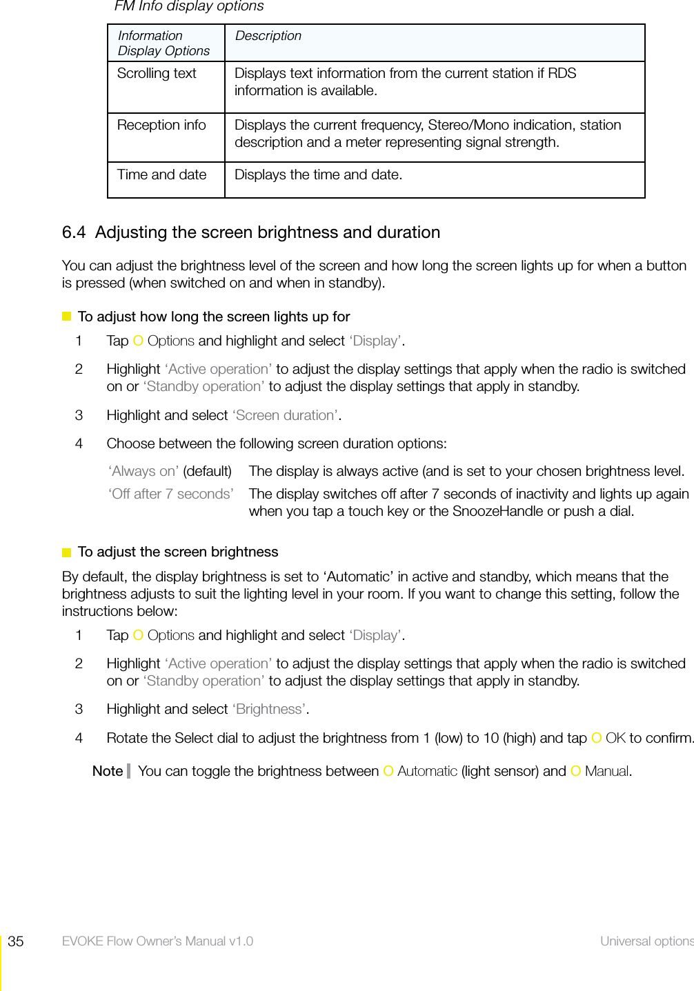 35 Universal options  EVOKE Flow Owner&rsquo;s Manual v1.0    FM Info display optionsInformation Display OptionsDescriptionScrolling text   Displays text information from the current station if RDS information is available.Reception info Displays the current frequency, Stereo/Mono indication, station description and a meter representing signal strength.Time and date Displays the time and date.6.4  Adjusting the screen brightness and durationYou can adjust the brightness level of the screen and how long the screen lights up for when a button is pressed (when switched on and when in standby).  To adjust how long the screen lights up for1 Tap O Options and highlight and select &lsquo;Display&rsquo;.2 Highlight &lsquo;Active operation&rsquo; to adjust the display settings that apply when the radio is switched on or &lsquo;Standby operation&rsquo; to adjust the display settings that apply in standby.3  Highlight and select &lsquo;Screen duration&rsquo;.4  Choose between the following screen duration options:&lsquo;Always on&rsquo; (default)  The display is always active (and is set to your chosen brightness level.&lsquo;Off after 7 seconds&rsquo;  The display switches off after 7 seconds of inactivity and lights up again when you tap a touch key or the SnoozeHandle or push a dial.   To adjust the screen brightnessBy default, the display brightness is set to &lsquo;Automatic&rsquo; in active and standby, which means that the brightness adjusts to suit the lighting level in your room. If you want to change this setting, follow the instructions below:1 Tap O Options and highlight and select &lsquo;Display&rsquo;.2 Highlight &lsquo;Active operation&rsquo; to adjust the display settings that apply when the radio is switched on or &lsquo;Standby operation&rsquo; to adjust the display settings that apply in standby.3  Highlight and select &lsquo;Brightness&rsquo;.4  Rotate the Select dial to adjust the brightness from 1 (low) to 10 (high) and tap O OK to conﬁrm.Note    You can toggle the brightness between O Automatic (light sensor) and O Manual.