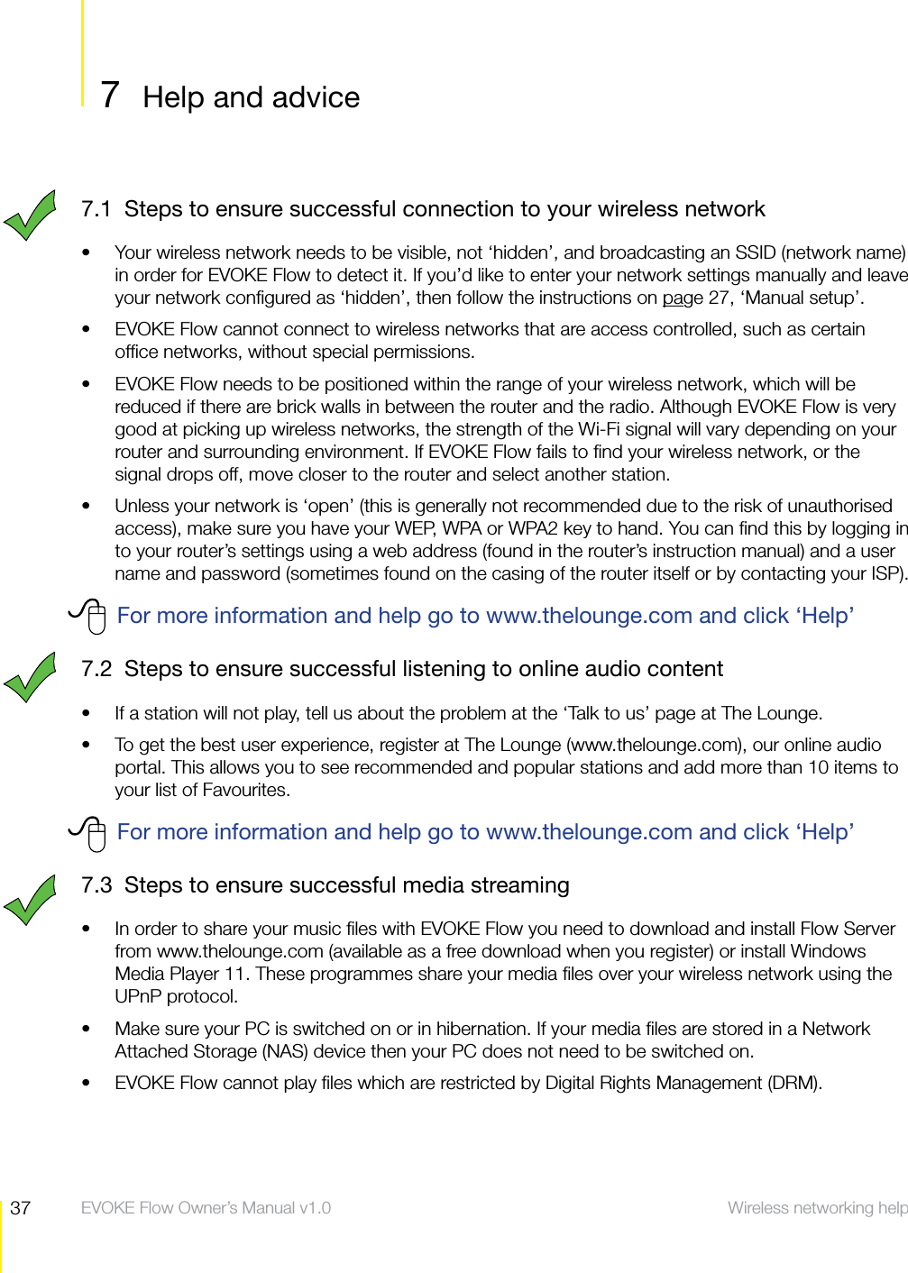 37 Wireless networking help  EVOKE Flow Owner&rsquo;s Manual v1.07  Help and adviceWireless networking help7.1  Steps to ensure successful connection to your wireless networkYour wireless network needs to be visible, not &lsquo;hidden&rsquo;, and broadcasting an SSID (network name) sin order for EVOKE Flow to detect it. If you&rsquo;d like to enter your network settings manually and leave your network conﬁgured as &lsquo;hidden&rsquo;, then follow the instructions on page 27, &lsquo;Manual setup&rsquo;.EVOKE Flow cannot connect to wireless networks that are access controlled, such as certain sofﬁce networks, without special permissions.EVOKE Flow needs to be positioned within the range of your wireless network, which will be sreduced if there are brick walls in between the router and the radio. Although EVOKE Flow is very good at picking up wireless networks, the strength of the Wi-Fi signal will vary depending on your router and surrounding environment. If EVOKE Flow fails to ﬁnd your wireless network, or the signal drops off, move closer to the router and select another station.Unless your network is &lsquo;open&rsquo; (this is generally not recommended due to the risk of unauthorised saccess), make sure you have your WEP, WPA or WPA2 key to hand. You can ﬁnd this by logging in to your router&rsquo;s settings using a web address (found in the router&rsquo;s instruction manual) and a user name and password (sometimes found on the casing of the router itself or by contacting your ISP).For more information and help go to www.thelounge.com and click &lsquo;Help&rsquo;7.2  Steps to ensure successful listening to online audio contentIf a station will not play, tell us about the problem at the &lsquo;Talk to us&rsquo; page at The Lounge.sTo get the best user experience, register at The Lounge (www.thelounge.com), our online audio sportal. This allows you to see recommended and popular stations and add more than 10 items to your list of Favourites.For more information and help go to www.thelounge.com and click &lsquo;Help&rsquo;7.3  Steps to ensure successful media streamingIn order to share your music ﬁles with EVOKE Flow you need to download and install Flow Server sfrom www.thelounge.com (available as a free download when you register) or install Windows Media Player 11. These programmes share your media ﬁles over your wireless network using the UPnP protocol.Make sure your PC is switched on or in hibernation. If your media ﬁles are stored in a Network sAttached Storage (NAS) device then your PC does not need to be switched on.EVOKE Flow cannot play ﬁles which are restricted by Digital Rights Management (DRM).s