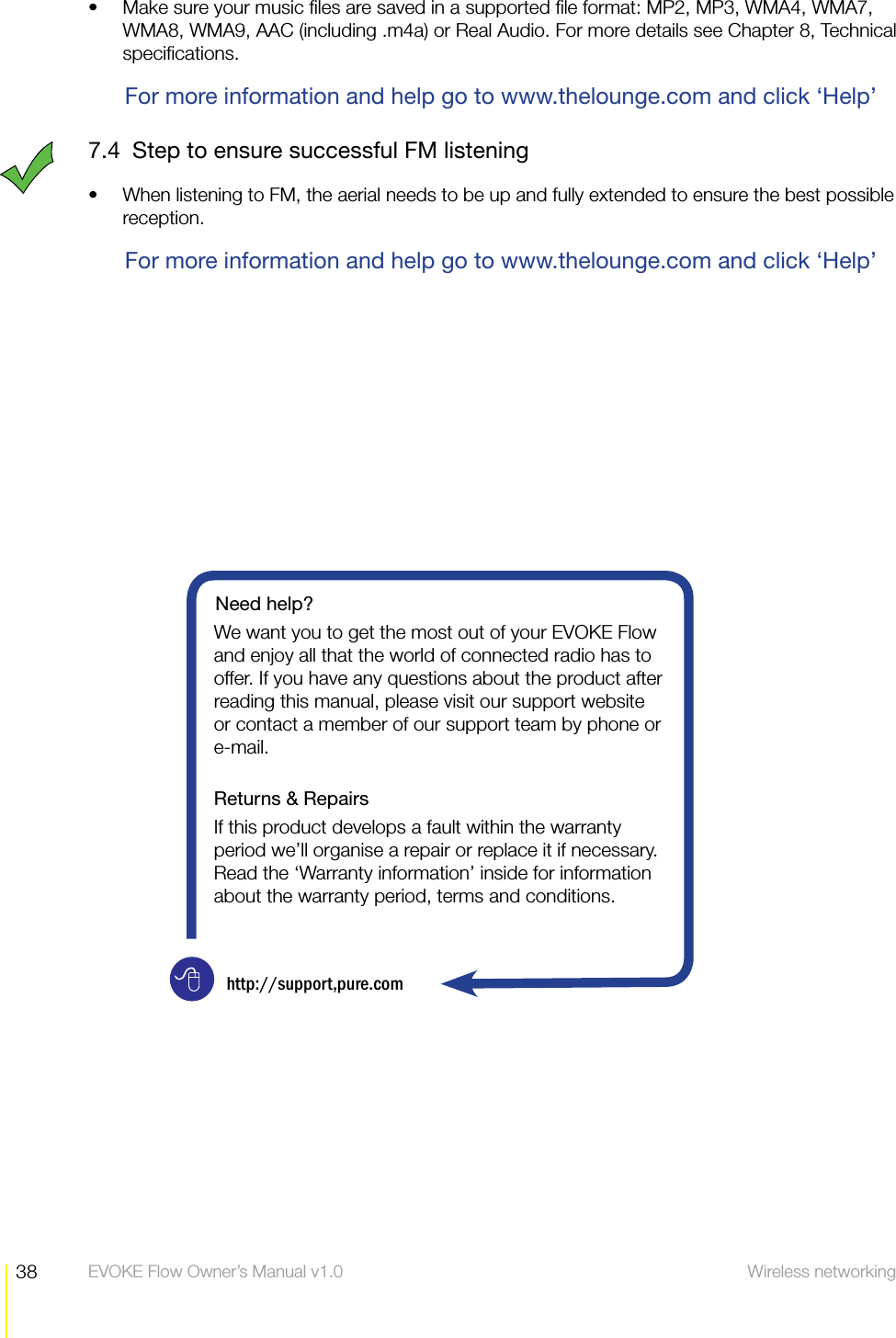 38 Wireless networking help  EVOKE Flow Owner&rsquo;s Manual v1.0Make sure your music ﬁles are saved in a supported ﬁle format: MP2, MP3, WMA4, WMA7, sWMA8, WMA9, AAC (including .m4a) or Real Audio. For more details see Chapter 8, Technical speciﬁcations.For more information and help go to www.thelounge.com and click &lsquo;Help&rsquo;7.4  Step to ensure successful FM listeningWhen listening to FM, the aerial needs to be up and fully extended to ensure the best possible sreception. For more information and help go to www.thelounge.com and click &lsquo;Help&rsquo;Need help?We want you to get the most out of your EVOKE Flow and enjoy all that the world of connected radio has to offer. If you have any questions about the product after reading this manual, please visit our support website or contact a member of our support team by phone or e-mail. Returns &amp; RepairsIf this product develops a fault within the warranty period we&rsquo;ll organise a repair or replace it if necessary. Read the &lsquo;Warranty information&rsquo; inside for information about the warranty period, terms and conditions.http://support,pure.com