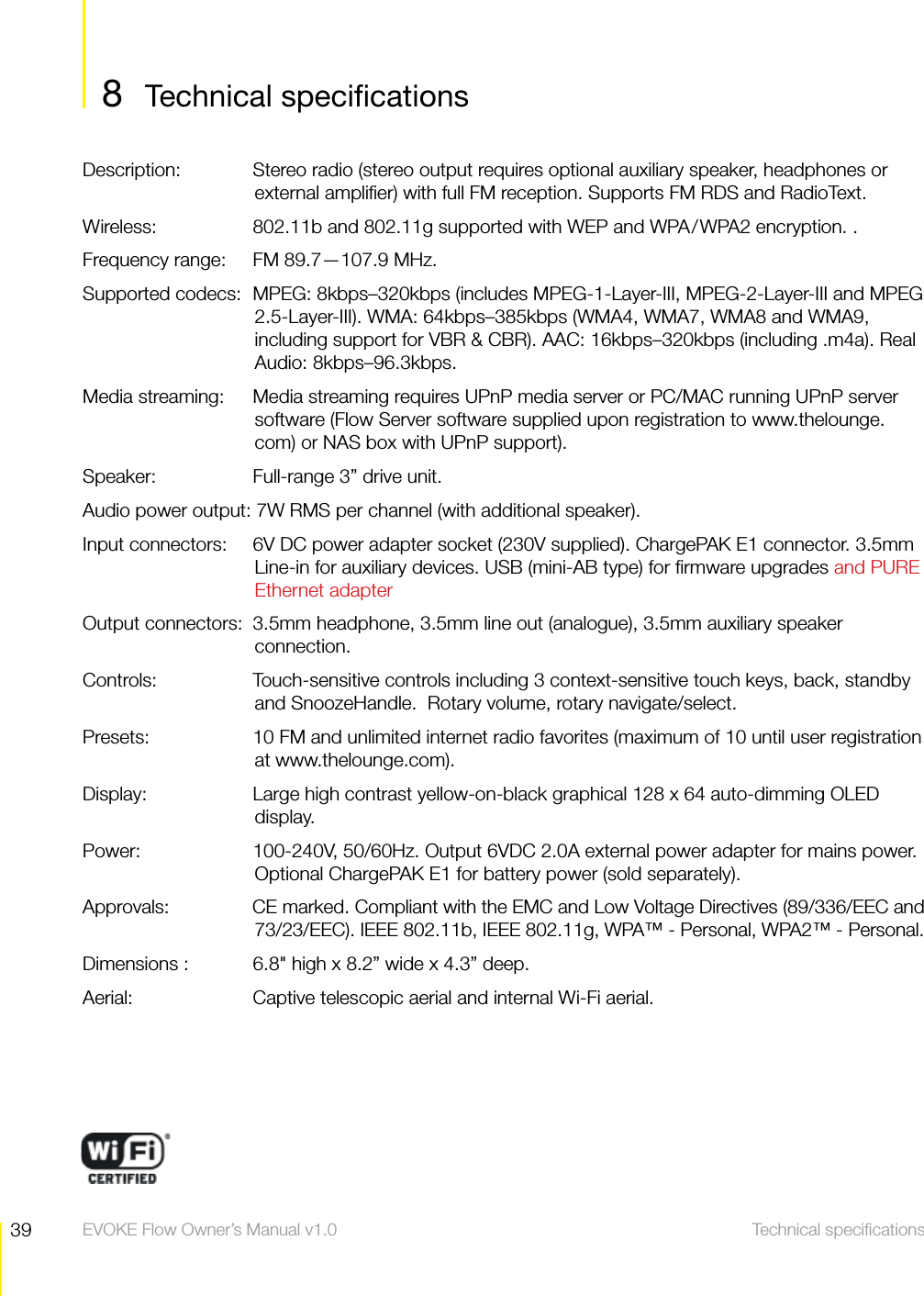 39 Technical speciﬁcations  EVOKE Flow Owner&rsquo;s Manual v1.0Description:   Stereo radio (stereo output requires optional auxiliary speaker, headphones or external ampliﬁer) with full FM reception. Supports FM RDS and RadioText. Wireless:   802.11b and 802.11g supported with WEP and WPA/WPA2 encryption. .Frequency range:   FM 89.7&mdash;107.9 MHz.Supported codecs:  MPEG: 8kbps&ndash;320kbps (includes MPEG-1-Layer-III, MPEG-2-Layer-III and MPEG 2.5-Layer-III). WMA: 64kbps&ndash;385kbps (WMA4, WMA7, WMA8 and WMA9, including support for VBR &amp; CBR). AAC: 16kbps&ndash;320kbps (including .m4a). Real Audio: 8kbps&ndash;96.3kbps.Media streaming:   Media streaming requires UPnP media server or PC/MAC running UPnP server software (Flow Server software supplied upon registration to www.thelounge.com) or NAS box with UPnP support).Speaker:   Full-range 3&rdquo; drive unit.Audio power output: 7W RMS per channel (with additional speaker).Input connectors:   6V DC power adapter socket (230V supplied). ChargePAK E1 connector. 3.5mm Line-in for auxiliary devices. USB (mini-AB type) for ﬁrmware upgrades and PURE Ethernet adapterOutput connectors:  3.5mm headphone, 3.5mm line out (analogue), 3.5mm auxiliary speaker connection.Controls:   Touch-sensitive controls including 3 context-sensitive touch keys, back, standby and SnoozeHandle.  Rotary volume, rotary navigate/select.Presets:    10 FM and unlimited internet radio favorites (maximum of 10 until user registration at www.thelounge.com). Display:  Large high contrast yellow-on-black graphical 128 x 64 auto-dimming OLED display.Power:   100-240V, 50/60Hz. Output 6VDC 2.0A external power adapter for mains power. Optional ChargePAK E1 for battery power (sold separately).Approvals:   CE marked. Compliant with the EMC and Low Voltage Directives (89/336/EEC and 73/23/EEC). IEEE 802.11b, IEEE 802.11g, WPA&trade; - Personal, WPA2&trade; - Personal.Dimensions :   6.8" high x 8.2&rdquo; wide x 4.3&rdquo; deep.Aerial:   Captive telescopic aerial and internal Wi-Fi aerial.Technical speciﬁcations8 Technical speciﬁcations