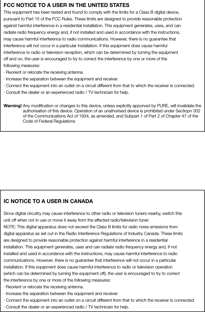 FCC NOTICE TO A USER IN THE UNITED STATESThis equipment has been tested and found to comply with the limits for a Class B digital device,pursuant to Part 15 of the FCC Rules. These limits are designed to provide reasonable protectionagainst harmful interference in a residential installation. This equipment generates, uses, and canradiate radio frequency energy and, if not installed and used in accordance with the instructions,may cause harmful interference to radio communications. However, there is no guarantee thatinterference will not occur in a particular installation. If this equipment does cause harmfulinterference to radio or television reception, which can be determined by turning the equipmentoff and on, the user is encouraged to try to correct the interference by one or more of thefollowing measures:&middot; Reorient or relocate the receiving antenna.&middot; Increase the separation between the equipment and receiver.&middot; Connect the equipment into an outlet on a circuit different from that to which the receiver is connected.&middot; Consult the dealer or an experienced radio / TV technician for help.Warning!  Any modiﬁcation or changes to this device, unless explicitly apporved by PURE, will invalidate the authorisation of this device. Operation of an unathorised device is prohibited under Sectiopn 302 of the Communications Act of 1934, as amended, and Subpart 1 of Part 2 of Chapter 47 of the Code of Federal RegulationsIC NOTICE TO A USER IN CANADASince digital circuitry may cause interference to other radio or television tuners nearby, switch thisunit off when not in use or move it away from the affected radio/television tuner.NOTE: This digital apparatus does not exceed the Class B limits for radio noise emissions fromdigital apparatus as set out in the Radio Interference Regulations of Industry Canada. These limitsare designed to provide reasonable protection against harmful interference in a residentialinstallation. This equipment generates, uses and can radiate radio frequency energy and, if notinstalled and used in accordance with the instructions, may cause harmful interference to radiocommunications. However, there is no guarantee that interference will not occur in a particularinstallation. If this equipment does cause harmful interference to radio or television operation(which can be determined by turning the equipment off), the user is encouraged to try to correctthe interference by one or more of the following measures:&middot; Reorient or relocate the receiving antenna.&middot; Increase the separation between the equipment and receiver.&middot; Connect the equipment into an outlet on a circuit different from that to which the receiver is connected.&middot; Consult the dealer or an experienced radio / TV technician for help.