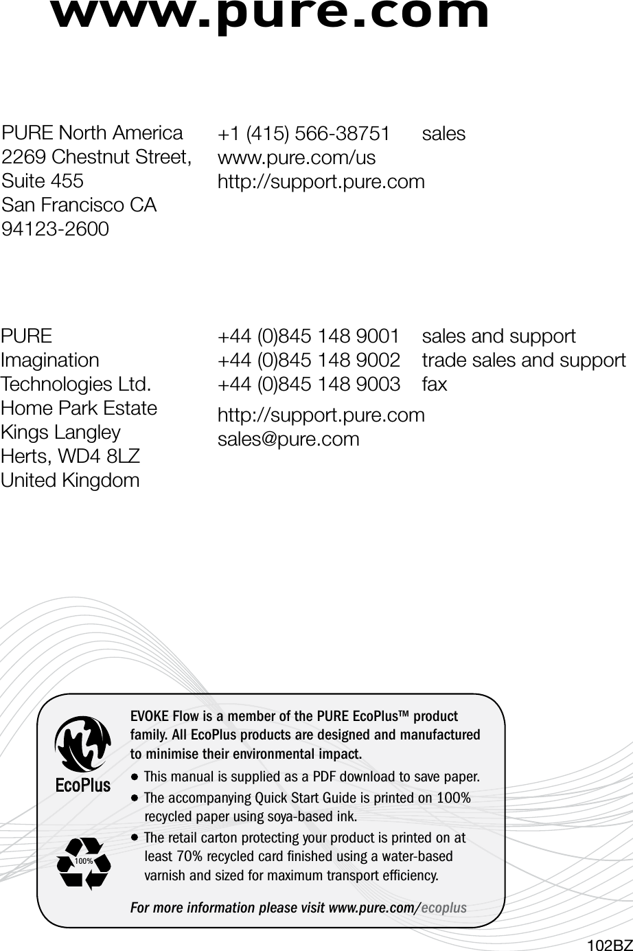 www.pure.com102BZPURE Imagination Technologies Ltd. Home Park Estate Kings Langley Herts, WD4 8LZ United Kingdom+44 (0)845 148 9001  sales and support +44 (0)845 148 9002  trade sales and support  +44 (0)845 148 9003  faxhttp://support.pure.com sales@pure.comEcoPlusEVOKE Flow is a member of the PURE EcoPlus&trade; product family. All EcoPlus products are designed and manufactured to minimise their environmental impact.This manual is supplied as a PDF download to save paper.The accompanying Quick Start Guide is printed on 100% recycled paper using soya-based ink. The retail carton protecting your product is printed on at least 70% recycled card ﬁnished using a water-based      varnish and sized for maximum transport efﬁciency.For more information please visit www.pure.com/ecoplus100%PURE North America2269 Chestnut Street, Suite 455San Francisco CA 94123-2600 +1 (415) 566-38751  sales  www.pure.com/us http://support.pure.com