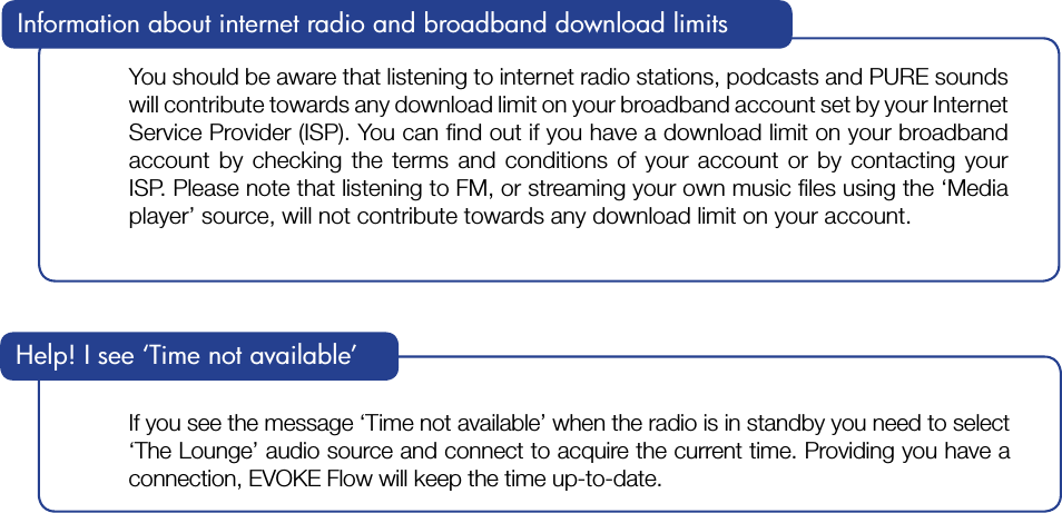 You should be aware that listening to internet radio stations, podcasts and PURE sounds will contribute towards any download limit on your broadband account set by your Internet Service Provider (ISP). You can ﬁnd out if you have a download limit on your broadband account by checking the terms and conditions of your account or by contacting your ISP. Please note that listening to FM, or streaming your own music ﬁles using the &lsquo;Media player&rsquo; source, will not contribute towards any download limit on your account.Information about internet radio and broadband download limits If you see the message &lsquo;Time not available&rsquo; when the radio is in standby you need to select &lsquo;The Lounge&rsquo; audio source and connect to acquire the current time. Providing you have a connection, EVOKE Flow will keep the time up-to-date.Help! I see &lsquo;Time not available&rsquo;