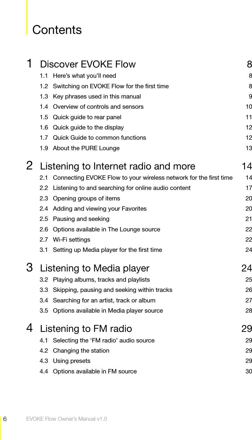 6Contents  EVOKE Flow Owner&rsquo;s Manual v1.0Contents Contents1  Discover EVOKE Flow  81.1  Here&rsquo;s what you&rsquo;ll need  81.2  Switching on EVOKE Flow for the ﬁrst time  81.3  Key phrases used in this manual  91.4  Overview of controls and sensors  101.5  Quick guide to rear panel  111.6  Quick guide to the display  121.7  Quick Guide to common functions  121.9  About the PURE Lounge  132  Listening to Internet radio and more  142.1  Connecting EVOKE Flow to your wireless network for the ﬁrst time  142.2  Listening to and searching for online audio content  172.3  Opening groups of items  202.4  Adding and viewing your Favorites  202.5  Pausing and seeking  212.6  Options available in The Lounge source  222.7 Wi-Fi settings  223.1  Setting up Media player for the ﬁrst time  243  Listening to Media player  243.2  Playing albums, tracks and playlists  253.3  Skipping, pausing and seeking within tracks  263.4  Searching for an artist, track or album  273.5  Options available in Media player source  284  Listening to FM radio  294.1  Selecting the &lsquo;FM radio&rsquo; audio source  294.2  Changing the station  294.3 Using presets  294.4  Options available in FM source  30