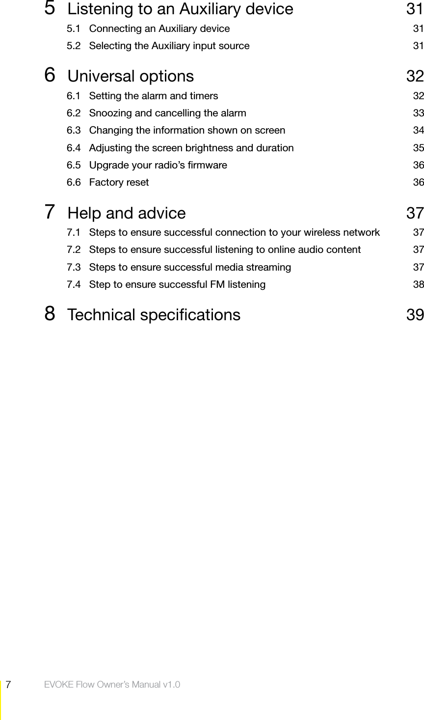 7Contents  EVOKE Flow Owner&rsquo;s Manual v1.05  Listening to an Auxiliary device  315.1  Connecting an Auxiliary device  315.2  Selecting the Auxiliary input source  316 Universal options  326.1  Setting the alarm and timers  326.2  Snoozing and cancelling the alarm  336.3  Changing the information shown on screen  346.4  Adjusting the screen brightness and duration  356.5  Upgrade your radio&rsquo;s ﬁrmware  366.6 Factory reset  367  Help and advice  377.1  Steps to ensure successful connection to your wireless network  377.2  Steps to ensure successful listening to online audio content  377.3  Steps to ensure successful media streaming  377.4  Step to ensure successful FM listening  388 Technical speciﬁcations  39