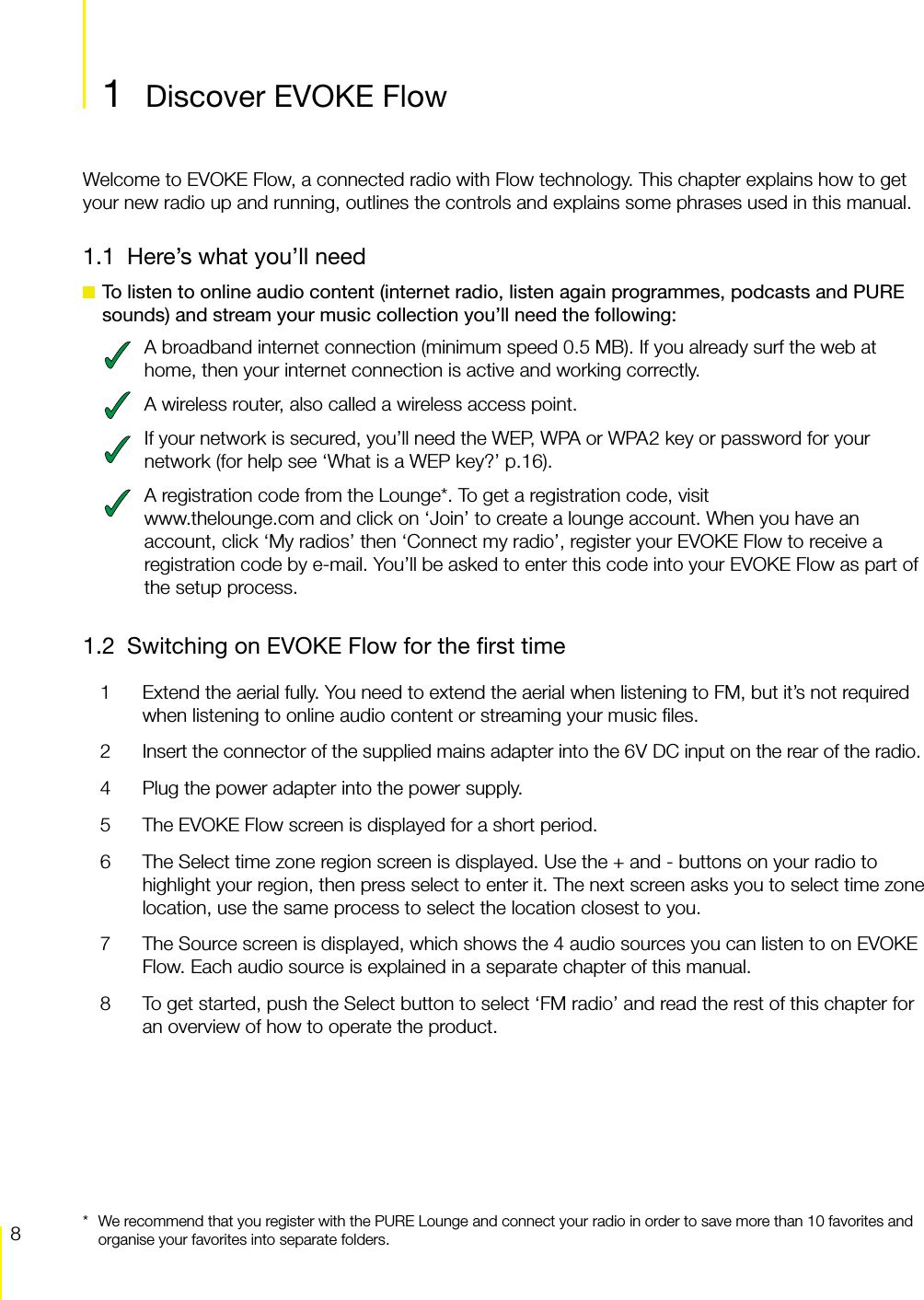 8Discover EVOKE Flow  EVOKE Flow Owner&rsquo;s Manual v1.01  Discover EVOKE FlowWelcome to EVOKE Flow, a connected radio with Flow technology. This chapter explains how to get your new radio up and running, outlines the controls and explains some phrases used in this manual.1.1  Here&rsquo;s what you&rsquo;ll need To listen to online audio content (internet radio, listen again programmes, podcasts and PURE sounds) and stream your music collection you&rsquo;ll need the following:A broadband internet connection (minimum speed 0.5 MB). If you already surf the web at home, then your internet connection is active and working correctly.A wireless router, also called a wireless access point.If your network is secured, you&rsquo;ll need the WEP, WPA or WPA2 key or password for your network (for help see &lsquo;What is a WEP key?&rsquo; p.16).A registration code from the Lounge*. To get a registration code, visit www.thelounge.com and click on &lsquo;Join&rsquo; to create a lounge account. When you have an account, click &lsquo;My radios&rsquo; then &lsquo;Connect my radio&rsquo;, register your EVOKE Flow to receive a registration code by e-mail. You&rsquo;ll be asked to enter this code into your EVOKE Flow as part of the setup process.1.2  Switching on EVOKE Flow for the ﬁrst time1  Extend the aerial fully. You need to extend the aerial when listening to FM, but it&rsquo;s not required when listening to online audio content or streaming your music ﬁles.2  Insert the connector of the supplied mains adapter into the 6V DC input on the rear of the radio.4  Plug the power adapter into the power supply.5  The EVOKE Flow screen is displayed for a short period.6  The Select time zone region screen is displayed. Use the + and - buttons on your radio to highlight your region, then press select to enter it. The next screen asks you to select time zone location, use the same process to select the location closest to you.7  The Source screen is displayed, which shows the 4 audio sources you can listen to on EVOKE Flow. Each audio source is explained in a separate chapter of this manual.8  To get started, push the Select button to select &lsquo;FM radio&rsquo; and read the rest of this chapter for an overview of how to operate the product. Discover EVOKE Flow*  We recommend that you register with the PURE Lounge and connect your radio in order to save more than 10 favorites and organise your favorites into separate folders.Discover EVOKE Flow
