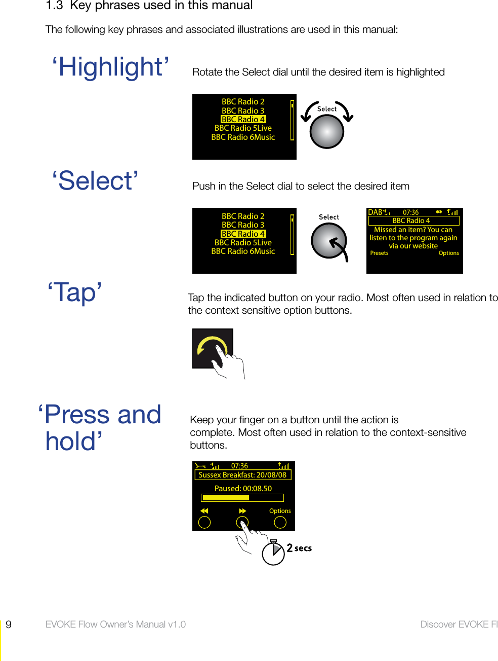 9Discover EVOKE Flow  EVOKE Flow Owner&rsquo;s Manual v1.01.3  Key phrases used in this manualThe following key phrases and associated illustrations are used in this manual:hold&rsquo;&lsquo;Select&rsquo;  Push in the Select dial to select the desired item&lsquo;Tap&rsquo;  Tap the indicated button on your radio. Most often used in relation to   the context sensitive option buttons.&lsquo;Highlight&rsquo;  Rotate the Select dial until the desired item is highlighted&lsquo;Press and      Keep your finger on a button until the action is                             complete. Most often used in relation to the context-sensitive            buttons.BBC Radio 2BBC Radio 3BBC Radio 4 BBC Radio 5LiveBBC Radio 6MusicBBC Radio 4Missed an item? You can listen to the program again via our websitePresets OptionsBBC Radio 2BBC Radio 3BBC Radio 4 BBC Radio 5LiveBBC Radio 6MusicSussex Breakfast: 20/08/08 Paused: 00:08.50Options