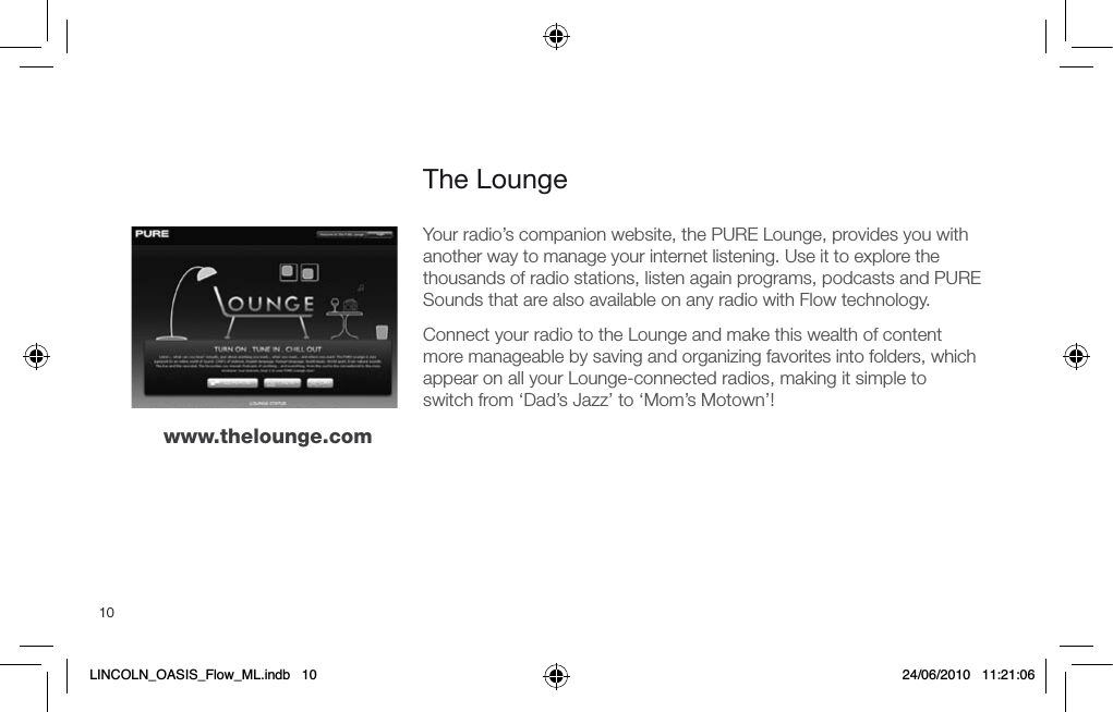 10The Loungewww.thelounge.comYour radio&rsquo;s companion website, the PURE Lounge, provides you with another way to manage your internet listening. Use it to explore the thousands of radio stations, listen again programs, podcasts and PURE Sounds that are also available on any radio with Flow technology.Connect your radio to the Lounge and make this wealth of content more manageable by saving and organizing favorites into folders, which appear on all your Lounge-connected radios, making it simple to switch from &lsquo;Dad&rsquo;s Jazz&rsquo; to &lsquo;Mom&rsquo;s Motown&rsquo;!LINCOLN_OASIS_Flow_ML.indb   10 24/06/2010   11:21:06