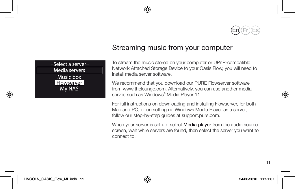 11To stream the music stored on your computer or UPnP-compatible Network Attached Storage Device to your Oasis Flow, you will need to install media server software.We recommend that you download our PURE Flowserver software from www.thelounge.com. Alternatively, you can use another media server, such as Windows&reg; Media Player 11. For full instructions on downloading and installing Flowserver, for both Mac and PC, or on setting up Windows Media Player as a server, follow our step-by-step guides at support.pure.com.When your server is set up, select Media player from the audio source screen, wait while servers are found, then select the server you want to connect to.Streaming music from your computerMusic boxFlowserverMy NASMedia servers&ndash;Select a server&ndash;OKEn Fr EsLINCOLN_OASIS_Flow_ML.indb   11 24/06/2010   11:21:07