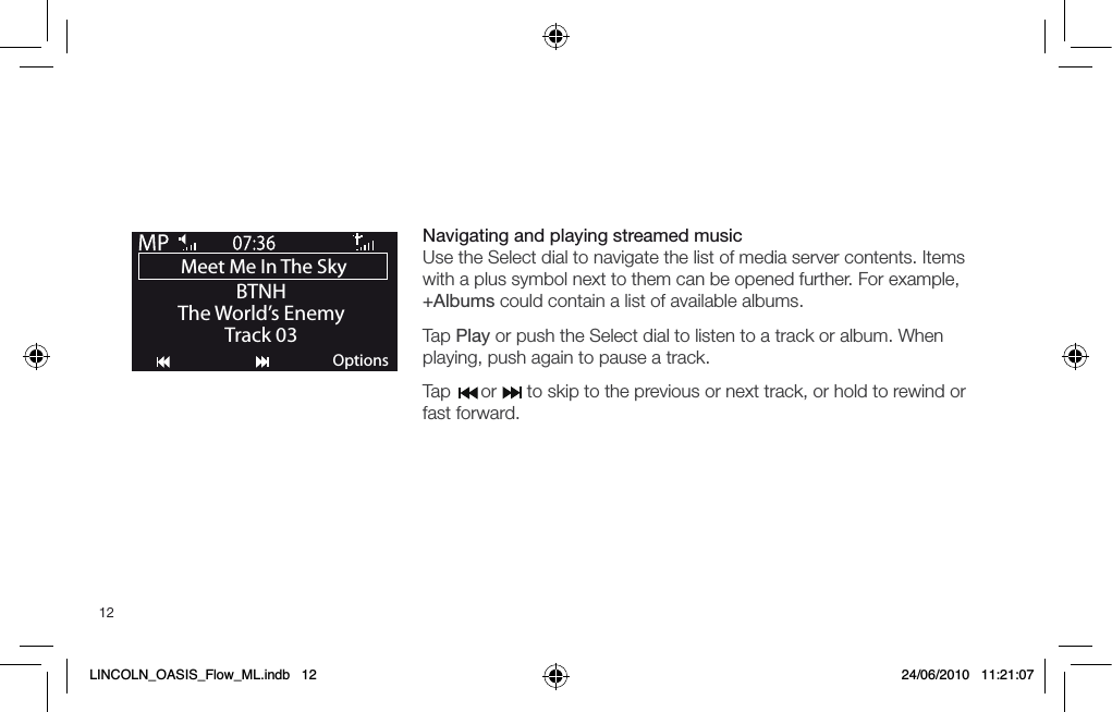 12Navigating and playing streamed music Use the Select dial to navigate the list of media server contents. Items with a plus symbol next to them can be opened further. For example, +Albums could contain a list of available albums.Tap Play or push the Select dial to listen to a track or album. When playing, push again to pause a track.Tap      or      to skip to the previous or next track, or hold to rewind or fast forward.Meet Me In The Sky BTNHThe World&rsquo;s EnemyTrack 03OptionsLINCOLN_OASIS_Flow_ML.indb   12 24/06/2010   11:21:07