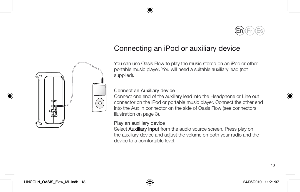 13You can use Oasis Flow to play the music stored on an iPod or other portable music player. You will need a suitable auxiliary lead (not supplied). Connect an Auxiliary device Connect one end of the auxiliary lead into the Headphone or Line out connector on the iPod or portable music player. Connect the other end into the Aux In connector on the side of Oasis Flow (see connectors illustration on page 3).Play an auxiliary device Select Auxiliary input from the audio source screen. Press play on the auxiliary device and adjust the volume on both your radio and the device to a comfortable level.Connecting an iPod or auxiliary deviceEn Fr EsLINCOLN_OASIS_Flow_ML.indb   13 24/06/2010   11:21:07