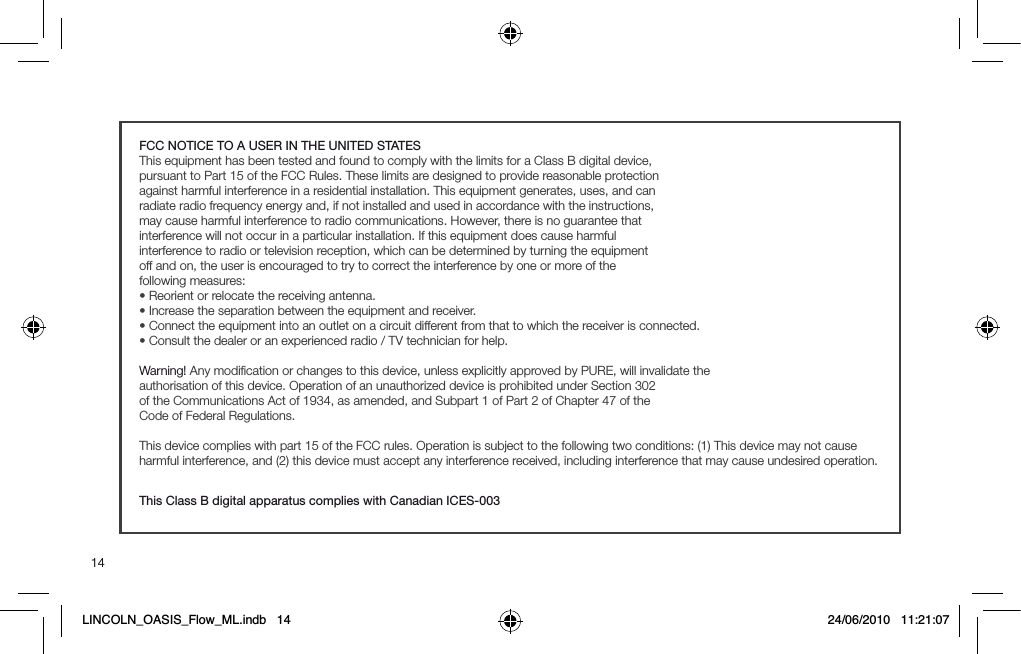 14FCC NOTICE TO A USER IN THE UNITED STATESThis equipment has been tested and found to comply with the limits for a Class B digital device,pursuant to Part 15 of the FCC Rules. These limits are designed to provide reasonable protectionagainst harmful interference in a residential installation. This equipment generates, uses, and canradiate radio frequency energy and, if not installed and used in accordance with the instructions,may cause harmful interference to radio communications. However, there is no guarantee thatinterference will not occur in a particular installation. If this equipment does cause harmfulinterference to radio or television reception, which can be determined by turning the equipmentoff and on, the user is encouraged to try to correct the interference by one or more of thefollowing measures:s2EORIENTORRELOCATETHERECEIVINGANTENNAs)NCREASETHESEPARATIONBETWEENTHEEQUIPMENTANDRECEIVERs#ONNECTTHEEQUIPMENTINTOANOUTLETONACIRCUITDIFFERENTFROMTHATTOWHICHTHERECEIVERISCONNECTEDs#ONSULTTHEDEALERORANEXPERIENCEDRADIO46TECHNICIANFORHELPWarning! Any modiﬁcation or changes to this device, unless explicitly approved by PURE, will invalidate theauthorisation of this device. Operation of an unauthorized device is prohibited under Section 302of the Communications Act of 1934, as amended, and Subpart 1 of Part 2 of Chapter 47 of theCode of Federal Regulations.This device complies with part 15 of the FCC rules. Operation is subject to the following two conditions: (1) This device may not cause harmful interference, and (2) this device must accept any interference received, including interference that may cause undesired operation.This Class B digital apparatus complies with Canadian ICES-003LINCOLN_OASIS_Flow_ML.indb   14 24/06/2010   11:21:07