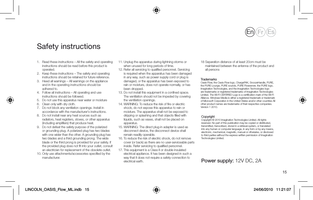 151.    Read these instructions &ndash; All the safety and operating instructions should be read before this product is operated.2.      Keep these instructions &ndash; The safety and operating instructions should be retained for future reference.3.      Heed all warnings &ndash; All warnings on the appliance and in the operating instructions should be adhered to.4.     Follow all instructions &ndash; All operating and use instructions should be followed.5.    Do not use this apparatus near water or moisture6.   Clean only with dry cloth.7.    Do not block any ventilation openings. Install in accordance with the manufacturer&rsquo;s instructions.8.     Do not install near any heat sources such as radiators, heat registers, stoves, or other apparatus   (including ampliﬁers) that produce heat.9.    Do not defeat the safety purpose of the polarized or grounding plug. A polarized plug has two blades  with one wider than the other. A grounding plug has two blades and a third grounding prong. The wide blade or the third prong is provided for your safety. If the provided plug does not ﬁt into your outlet, consult an electrician for replacement of the obsolete outlet.10.   Only use attachments/accessories speciﬁed by the manufacturer.11.  Unplug the apparatus during lightning storms or when unused for long periods of time.12.  Refer all servicing to qualiﬁed personnel. Servicing is required when the apparatus has been damaged in any way, such as power supply cord or plug is damaged, or the apparatus has been exposed to rain or moisture, does not operate normally, or has been dropped.13.  Do not install this equipment in a conﬁned space. The ventilation should not be impeded by covering the ventilation openings.14.  WARNING: To reduce the risk of ﬁre or electric shock, do not expose this apparatus to rain or moisture. The apparatus shall not be exposed to dripping or splashing and that objects ﬁlled with liquids, such as vases, shall not be placed on apparatus.15.  WARNING: The direct plug-in adapter is used as disconnect device, the disconnect device shall remain readily operable.16.  To reduce the risk of electric shock, do not remove cover (or back) as there are no user-serviceable parts inside. Refer servicing to qualiﬁed personnel. 17.  This equipment is a Class II or double insulated electrical appliance. It has been designed in such a way that it does not require a safety connection to electrical earth. 18  Separation distance of at least 20cm must be maintained between the antenna of the product and all persons     Trademarks Oasis Flow, the Oasis Flow logo, ChargePAK, SnoozeHandle, PURE, the PURE Lounge, PURE sounds, PURE Flowserver, the PURE logo, Imagination Technologies, and the Imagination Technologies logo are trademarks or registered trademarks of Imagination Technologies Limited. The Wi-Fi CERTIFIED Logo is a certiﬁcation mark of the Wi-Fi Alliance. Windows Media is either a registered trademark or trademark of Microsoft Corporation in the United States and/or other countries All other product names are trademarks of their respective companies. Version 1 2010.   Copyright Copyright &copy; 2010 Imagination Technologies Limited. All rights reserved. No part of this publication may be copied or distributed, transmitted, transcribed, stored in a retrieval system, or translated into any human or computer language, in any form or by any means, electronic, mechanical, magnetic, manual or otherwise, or disclosed to third parties without the express written permission of Imagination Technologies Limited.  Power supply: 12V DC, 2ASafety instructionsEn Fr EsLINCOLN_OASIS_Flow_ML.indb   15 24/06/2010   11:21:07
