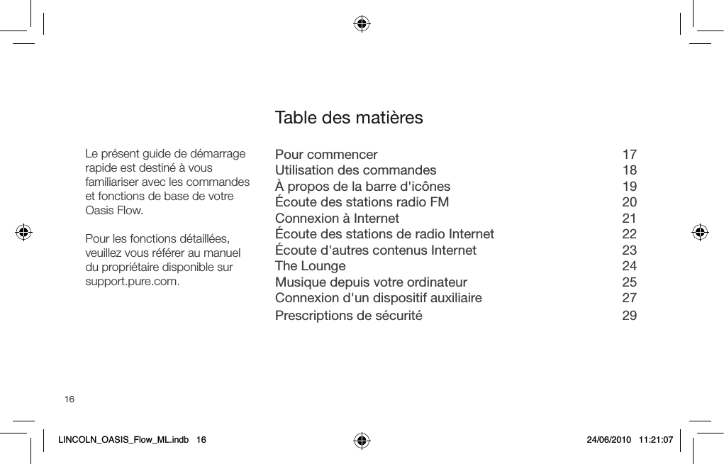16Pour commencer  17Utilisation des commandes  18&Agrave; propos de la barre d'ic&ocirc;nes  19&Eacute;coute des stations radio FM  20Connexion &agrave; Internet  21&Eacute;coute des stations de radio Internet  22&Eacute;coute d'autres contenus Internet  23The Lounge  24Musique depuis votre ordinateur  25Connexion d'un dispositif auxiliaire  27Prescriptions de s&eacute;curit&eacute;  29Table des mati&egrave;resLe pr&eacute;sent guide de d&eacute;marrage rapide est destin&eacute; &agrave; vous familiariser avec les commandes et fonctions de base de votre Oasis Flow.Pour les fonctions d&eacute;taill&eacute;es, veuillez vous r&eacute;f&eacute;rer au manuel du propri&eacute;taire disponible sur support.pure.com.LINCOLN_OASIS_Flow_ML.indb   16 24/06/2010   11:21:07