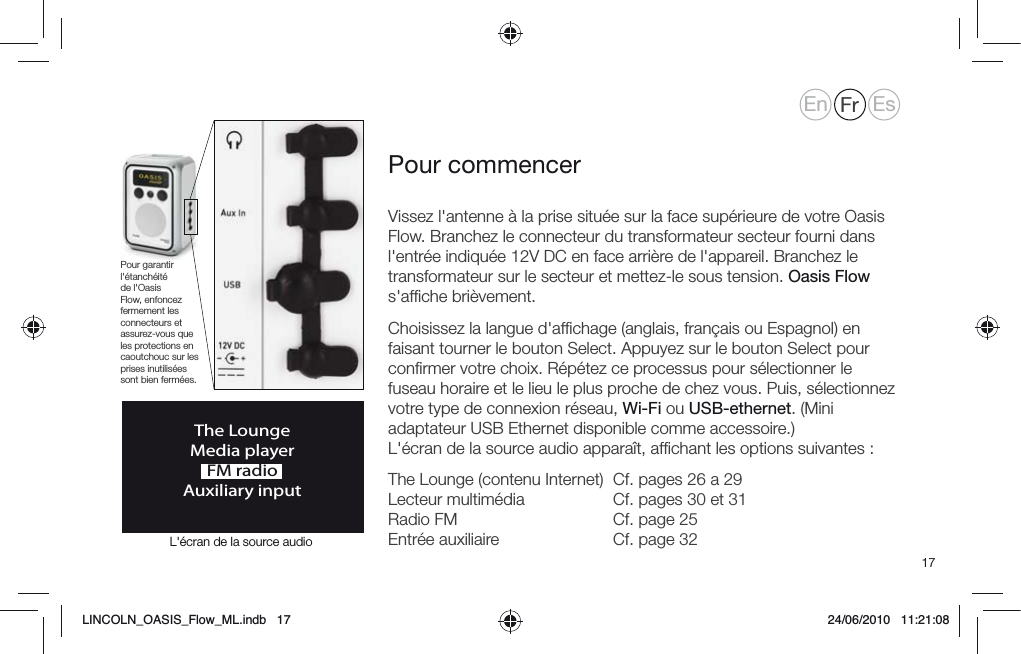 17Vissez l'antenne &agrave; la prise situ&eacute;e sur la face sup&eacute;rieure de votre Oasis Flow. Branchez le connecteur du transformateur secteur fourni dans l'entr&eacute;e indiqu&eacute;e 12V DC en face arri&egrave;re de l'appareil. Branchez le transformateur sur le secteur et mettez-le sous tension. Oasis Flow s'afﬁche bri&egrave;vement.Choisissez la langue d'afﬁchage (anglais, fran&ccedil;ais ou Espagnol) en faisant tourner le bouton Select. Appuyez sur le bouton Select pour conﬁrmer votre choix. R&eacute;p&eacute;tez ce processus pour s&eacute;lectionner le fuseau horaire et le lieu le plus proche de chez vous. Puis, s&eacute;lectionnez votre type de connexion r&eacute;seau, Wi-Fi ou USB-ethernet. (Mini adaptateur USB Ethernet disponible comme accessoire.) L'&eacute;cran de la source audio appara&icirc;t, afﬁchant les options suivantes :The Lounge (contenu Internet)  Cf. pages 26 a 29 Lecteur multim&eacute;dia     Cf. pages 30 et 31 Radio FM      Cf. page 25 Entr&eacute;e auxiliaire     Cf. page 32Pour commencerThe LoungeMedia playerFM radioAuxiliary inputPour garantir l'&eacute;tanch&eacute;it&eacute; de l'Oasis Flow, enfoncez fermement les connecteurs et assurez-vous que les protections en caoutchouc sur les prises inutilis&eacute;es sont bien ferm&eacute;es.En Fr EsL'&eacute;cran de la source audioLINCOLN_OASIS_Flow_ML.indb   17 24/06/2010   11:21:08