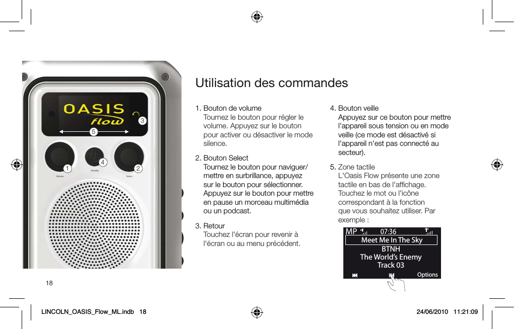 181.  Bouton de volume Tournez le bouton pour r&eacute;gler le volume. Appuyez sur le bouton pour activer ou d&eacute;sactiver le mode silence.2.  Bouton Select  Tournez le bouton pour naviguer/mettre en surbrillance, appuyez sur le bouton pour s&eacute;lectionner. Appuyez sur le bouton pour mettre en pause un morceau multim&eacute;dia ou un podcast.3.  Retour Touchez l'&eacute;cran pour revenir &agrave; l'&eacute;cran ou au menu pr&eacute;c&eacute;dent.4.   Bouton veille Appuyez sur ce bouton pour mettre l'appareil sous tension ou en mode veille (ce mode est d&eacute;sactiv&eacute; si l'appareil n'est pas connect&eacute; au secteur).5.  Zone tactile L'Oasis Flow pr&eacute;sente une zone tactile en bas de l'afﬁchage. Touchez le mot ou l'ic&ocirc;ne correspondant &agrave; la fonction que vous souhaitez utiliser. Par exemple :Utilisation des commandes12345Meet Me In The Sky BTNHThe World&rsquo;s EnemyTrack 03OptionsLINCOLN_OASIS_Flow_ML.indb   18 24/06/2010   11:21:09