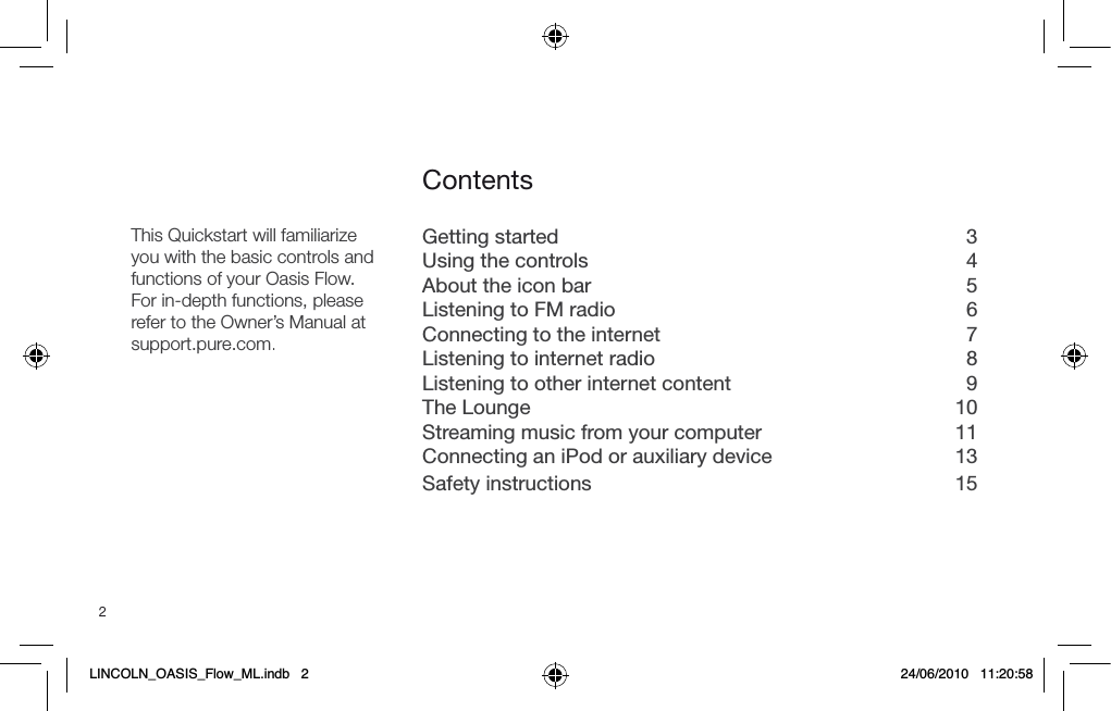 2Getting started  3Using the controls  4About the icon bar  5Listening to FM radio  6Connecting to the internet  7Listening to internet radio  8Listening to other internet content  9The Lounge  10Streaming music from your computer  11Connecting an iPod or auxiliary device  13Safety instructions  15ContentsThis Quickstart will familiarizeyou with the basic controls and functions of your Oasis Flow.For in-depth functions, please refer to the Owner&rsquo;s Manual at support.pure.com.LINCOLN_OASIS_Flow_ML.indb   2 24/06/2010   11:20:58