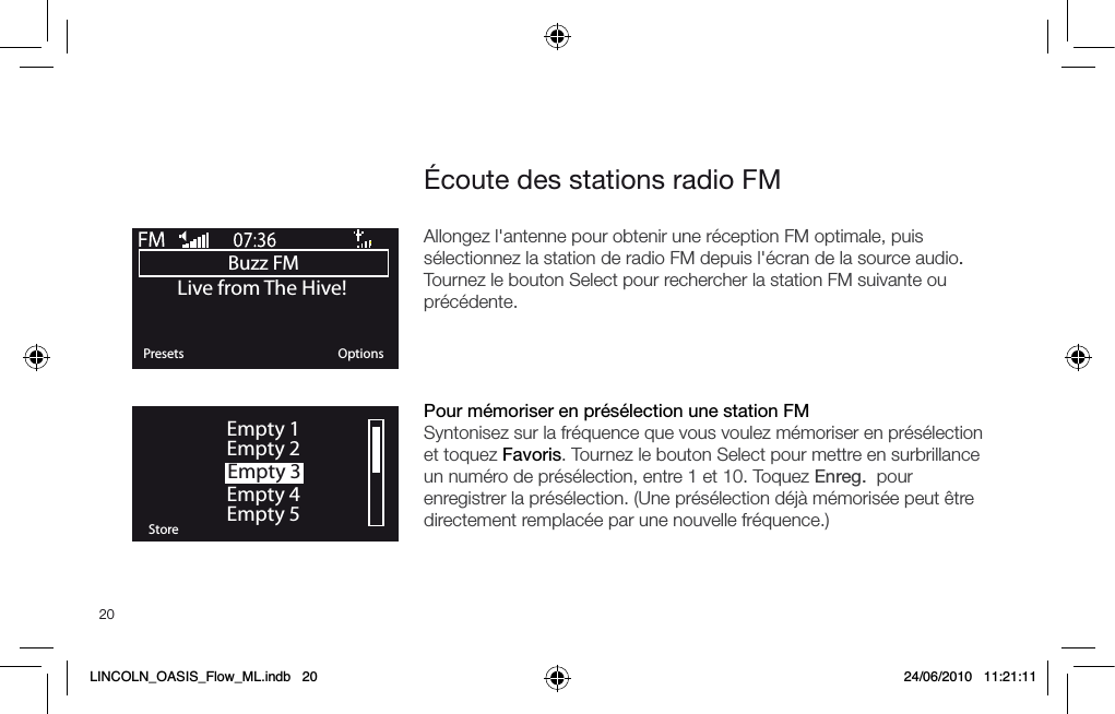 20Buzz FMOKPresets OptionsLive from The Hive!OKStoreEmpty 1Empty 2Empty 3Empty 4Empty 5&Eacute;coute des stations radio FMAllongez l'antenne pour obtenir une r&eacute;ception FM optimale, puis s&eacute;lectionnez la station de radio FM depuis l'&eacute;cran de la source audio. Tournez le bouton Select pour rechercher la station FM suivante ou pr&eacute;c&eacute;dente.Pour m&eacute;moriser en pr&eacute;s&eacute;lection une station FMSyntonisez sur la fr&eacute;quence que vous voulez m&eacute;moriser en pr&eacute;s&eacute;lection et toquez Favoris. Tournez le bouton Select pour mettre en surbrillance un num&eacute;ro de pr&eacute;s&eacute;lection, entre 1 et 10. Toquez Enreg.  pour enregistrer la pr&eacute;s&eacute;lection. (Une pr&eacute;s&eacute;lection d&eacute;j&agrave; m&eacute;moris&eacute;e peut &ecirc;tre directement remplac&eacute;e par une nouvelle fr&eacute;quence.) LINCOLN_OASIS_Flow_ML.indb   20 24/06/2010   11:21:11