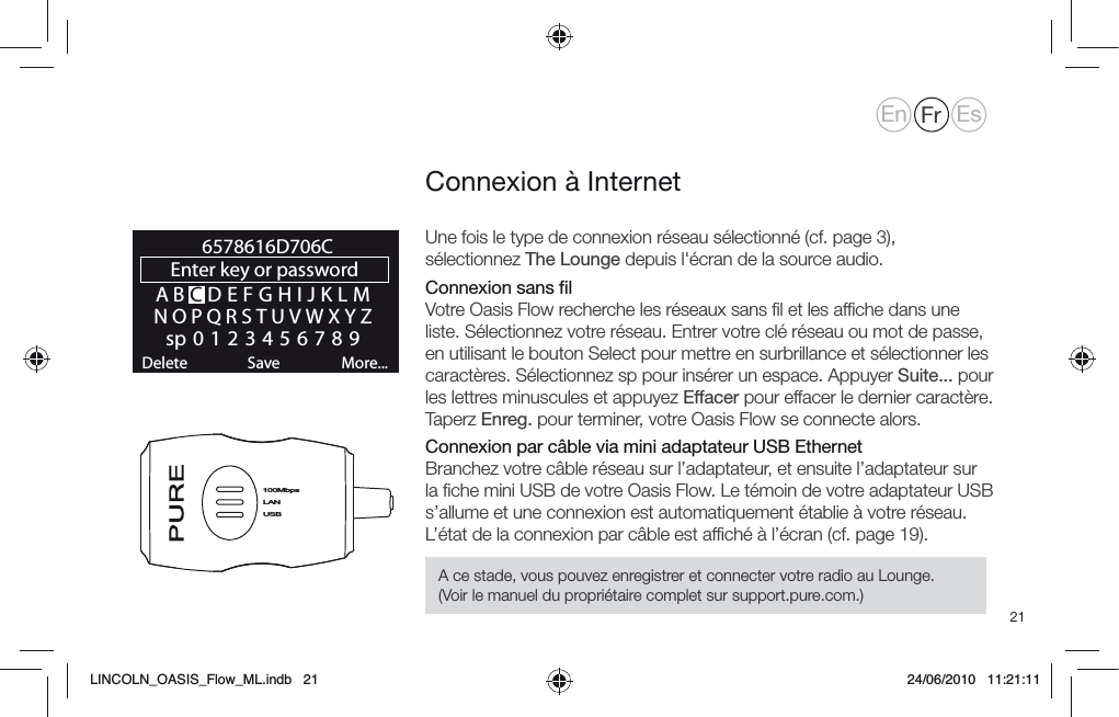 21Une fois le type de connexion r&eacute;seau s&eacute;lectionn&eacute; (cf. page 3), s&eacute;lectionnez The Lounge depuis l'&eacute;cran de la source audio. Connexion sans ﬁl Votre Oasis Flow recherche les r&eacute;seaux sans ﬁl et les afﬁche dans une liste. S&eacute;lectionnez votre r&eacute;seau. Entrer votre cl&eacute; r&eacute;seau ou mot de passe, en utilisant le bouton Select pour mettre en surbrillance et s&eacute;lectionner les caract&egrave;res. S&eacute;lectionnez sp pour ins&eacute;rer un espace. Appuyer Suite... pour les lettres minuscules et appuyez Effacer pour effacer le dernier caract&egrave;re. Taperz Enreg. pour terminer, votre Oasis Flow se connecte alors.Connexion par c&acirc;ble via mini adaptateur USB EthernetBranchez votre c&acirc;ble r&eacute;seau sur l&rsquo;adaptateur, et ensuite l&rsquo;adaptateur sur la ﬁche mini USB de votre Oasis Flow. Le t&eacute;moin de votre adaptateur USB s&rsquo;allume et une connexion est automatiquement &eacute;tablie &agrave; votre r&eacute;seau. L&rsquo;&eacute;tat de la connexion par c&acirc;ble est afﬁch&eacute; &agrave; l&rsquo;&eacute;cran (cf. page 19).Connexion &agrave; InternetABCDEFGHIJKLMNOPQRSTUVWXYZsp0123456789Enter key or password Delete Save More...6578616D706CLANUSB100MbpsEn Fr EsA ce stade, vous pouvez enregistrer et connecter votre radio au Lounge. (Voir le manuel du propri&eacute;taire complet sur support.pure.com.)LINCOLN_OASIS_Flow_ML.indb   21 24/06/2010   11:21:11