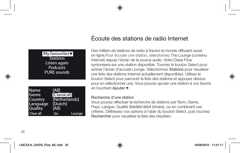 22Des milliers de stations de radio &agrave; travers le monde diffusent aussi en ligne.Pour &eacute;couter une station, s&eacute;lectionnez The Lounge (contenu Internet) depuis l'&eacute;cran de la source audio. Votre Oasis Flow syntonisera sur une station disponible. Tournez le bouton Select pour activer l'&eacute;cran d'accueil Lounge. S&eacute;lectionnez Stations pour visualiser une liste des stations Internet actuellement disponibles. Utilisez le bouton Select pour parcourir la liste des stations et appuyez dessus pour en s&eacute;lectionner une. Vous pouvez ajouter une station &agrave; vos favoris en touchant Ajouter &hearts;.Recherche d'une stationVous pouvez effectuer la recherche de stations par Nom, Genre, Pays, Langue, Qualit&eacute; (ﬁabilit&eacute;/d&eacute;bit binaire), ou en combinant ces crit&egrave;res. D&eacute;ﬁnissez vos options &agrave; l'aide du bouton Select, puis touchez Rechercher pour visualiser la liste des r&eacute;sultats.   My favourites&hearts;StationsListen againPodcasts PURE sounds&Eacute;coute des stations de radio InternetClear all ClearGo LoungeName   [All]Genre   [Classical]Country [Netherlands]Language [Dutch]Quality [All]LINCOLN_OASIS_Flow_ML.indb   22 24/06/2010   11:21:11