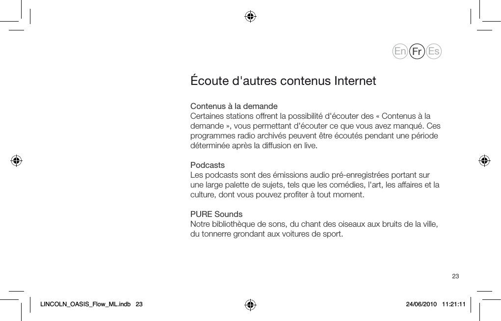 23Contenus &agrave; la demandeCertaines stations offrent la possibilit&eacute; d'&eacute;couter des &laquo; Contenus &agrave; la demande &raquo;, vous permettant d'&eacute;couter ce que vous avez manqu&eacute;. Ces programmes radio archiv&eacute;s peuvent &ecirc;tre &eacute;cout&eacute;s pendant une p&eacute;riode d&eacute;termin&eacute;e apr&egrave;s la diffusion en live.PodcastsLes podcasts sont des &eacute;missions audio pr&eacute;-enregistr&eacute;es portant sur une large palette de sujets, tels que les com&eacute;dies, l'art, les affaires et la culture, dont vous pouvez proﬁter &agrave; tout moment. PURE SoundsNotre biblioth&egrave;que de sons, du chant des oiseaux aux bruits de la ville, du tonnerre grondant aux voitures de sport.&Eacute;coute d'autres contenus InternetEn Fr EsLINCOLN_OASIS_Flow_ML.indb   23 24/06/2010   11:21:11
