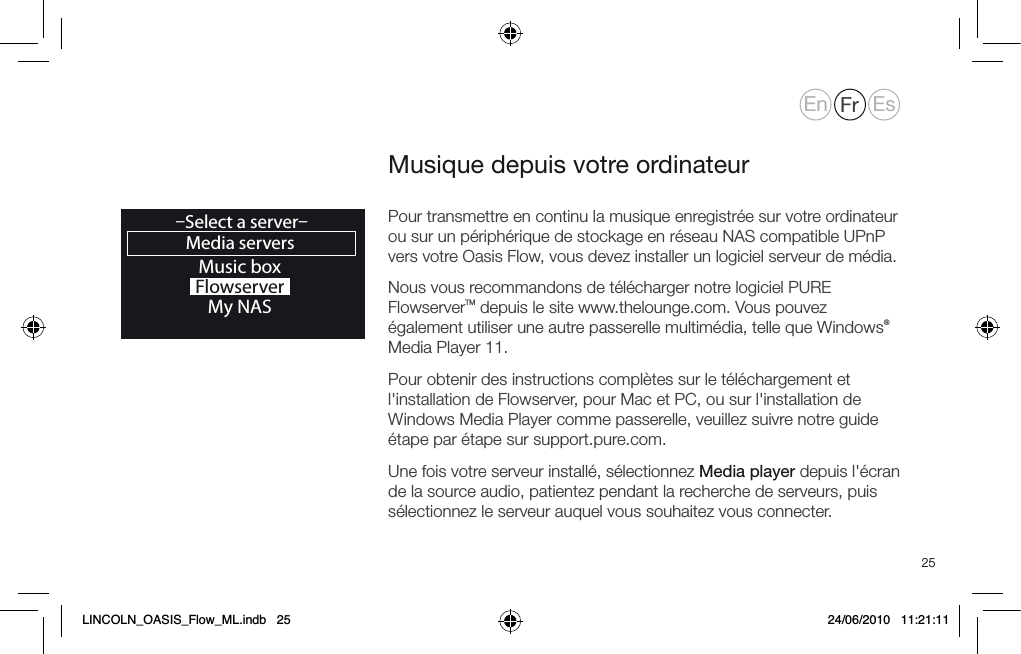 25Pour transmettre en continu la musique enregistr&eacute;e sur votre ordinateur ou sur un p&eacute;riph&eacute;rique de stockage en r&eacute;seau NAS compatible UPnP vers votre Oasis Flow, vous devez installer un logiciel serveur de m&eacute;dia.Nous vous recommandons de t&eacute;l&eacute;charger notre logiciel PURE FlowserverTM depuis le site www.thelounge.com. Vous pouvez &eacute;galement utiliser une autre passerelle multim&eacute;dia, telle que Windows&reg; Media Player 11. Pour obtenir des instructions compl&egrave;tes sur le t&eacute;l&eacute;chargement et l'installation de Flowserver, pour Mac et PC, ou sur l'installation de Windows Media Player comme passerelle, veuillez suivre notre guide &eacute;tape par &eacute;tape sur support.pure.com.Une fois votre serveur install&eacute;, s&eacute;lectionnez Media player depuis l'&eacute;cran de la source audio, patientez pendant la recherche de serveurs, puis s&eacute;lectionnez le serveur auquel vous souhaitez vous connecter.Musique depuis votre ordinateurMusic boxFlowserverMy NASMedia servers&ndash;Select a server&ndash;OKEn Fr EsLINCOLN_OASIS_Flow_ML.indb   25 24/06/2010   11:21:11