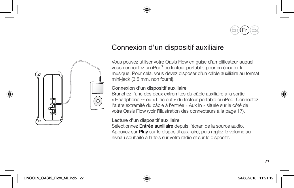 27Vous pouvez utiliser votre Oasis Flow en guise d'ampliﬁcateur auquel vous connectez un iPod&reg; ou lecteur portable, pour en &eacute;couter la musique. Pour cela, vous devez disposer d'un c&acirc;ble auxiliaire au format mini-jack (3,5 mm, non fourni).Connexion d'un dispositif auxiliaire Branchez l'une des deux extr&eacute;mit&eacute;s du c&acirc;ble auxiliaire &agrave; la sortie &laquo; Headphone &raquo;&raquo; ou &laquo; Line out &raquo; du lecteur portable ou iPod. Connectez l'autre extr&eacute;mit&eacute; du c&acirc;ble &agrave; l'entr&eacute;e &laquo; Aux In &raquo; situ&eacute;e sur le c&ocirc;t&eacute; de votre Oasis Flow (voir l'illustration des connecteurs &agrave; la page 17).Lecture d'un dispositif auxiliaire S&eacute;lectionnez Entr&eacute;e auxiliaire depuis l'&eacute;cran de la source audio. Appuyez sur Play sur le dispositif auxiliaire, puis r&eacute;glez le volume au niveau souhait&eacute; &agrave; la fois sur votre radio et sur le dispositif.Connexion d'un dispositif auxiliaireEn Fr EsLINCOLN_OASIS_Flow_ML.indb   27 24/06/2010   11:21:12