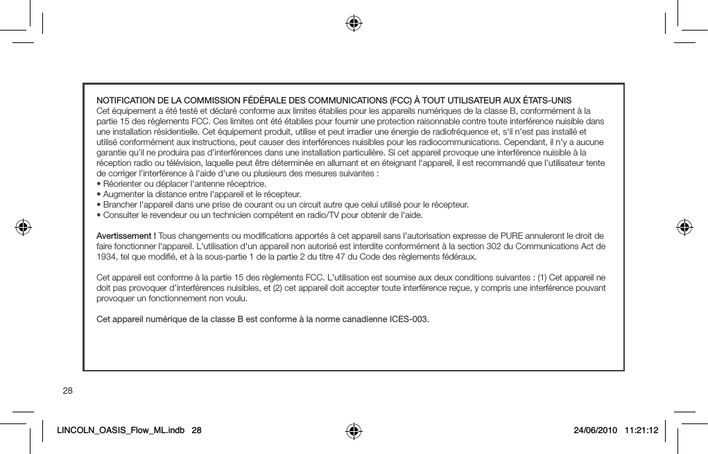28NOTIFICATION DE LA COMMISSION F&Eacute;D&Eacute;RALE DES COMMUNICATIONS (FCC) &Agrave; TOUT UTILISATEUR AUX &Eacute;TATS-UNISCet &eacute;quipement a &eacute;t&eacute; test&eacute; et d&eacute;clar&eacute; conforme aux limites &eacute;tablies pour les appareils num&eacute;riques de la classe B, conform&eacute;ment &agrave; la partie 15 des r&egrave;glements FCC. Ces limites ont &eacute;t&eacute; &eacute;tablies pour fournir une protection raisonnable contre toute interf&eacute;rence nuisible dans une installation r&eacute;sidentielle. Cet &eacute;quipement produit, utilise et peut irradier une &eacute;nergie de radiofr&eacute;quence et, s'il n'est pas install&eacute; et utilis&eacute; conform&eacute;ment aux instructions, peut causer des interf&eacute;rences nuisibles pour les radiocommunications. Cependant, il n'y a aucune garantie qu&rsquo;il ne produira pas d&rsquo;interf&eacute;rences dans une installation particuli&egrave;re. Si cet appareil provoque une interf&eacute;rence nuisible &agrave; la r&eacute;ception radio ou t&eacute;l&eacute;vision, laquelle peut &ecirc;tre d&eacute;termin&eacute;e en allumant et en &eacute;teignant l'appareil, il est recommand&eacute; que l&rsquo;utilisateur tente de corriger l&rsquo;interf&eacute;rence &agrave; l'aide d'une ou plusieurs des mesures suivantes :s2&Iuml;ORIENTEROUD&Iuml;PLACERLgANTENNER&Iuml;CEPTRICEs!UGMENTERLADISTANCEENTRELgAPPAREILETLER&Iuml;CEPTEURs"RANCHERLgAPPAREILDANSUNEPRISEDECOURANTOUUNCIRCUITAUTREQUECELUIUTILIS&Iuml;POURLER&Iuml;CEPTEURs#ONSULTERLEREVENDEUROUUNTECHNICIENCOMP&Iuml;TENTENRADIO46POUROBTENIRDELgAIDEAvertissement ! Tous changements ou modiﬁcations apport&eacute;s &agrave; cet appareil sans l'autorisation expresse de PURE annuleront le droit de faire fonctionner l'appareil. L'utilisation d'un appareil non autoris&eacute; est interdite conform&eacute;ment &agrave; la section 302 du Communications Act de 1934, tel que modiﬁ&eacute;, et &agrave; la sous-partie 1 de la partie 2 du titre 47 du Code des r&egrave;glements f&eacute;d&eacute;raux.Cet appareil est conforme &agrave; la partie 15 des r&egrave;glements FCC. L'utilisation est soumise aux deux conditions suivantes : (1) Cet appareil ne doit pas provoquer d&rsquo;interf&eacute;rences nuisibles, et (2) cet appareil doit accepter toute interf&eacute;rence re&ccedil;ue, y compris une interf&eacute;rence pouvant provoquer un fonctionnement non voulu.Cet appareil num&eacute;rique de la classe B est conforme &agrave; la norme canadienne ICES-003.LINCOLN_OASIS_Flow_ML.indb   28 24/06/2010   11:21:12