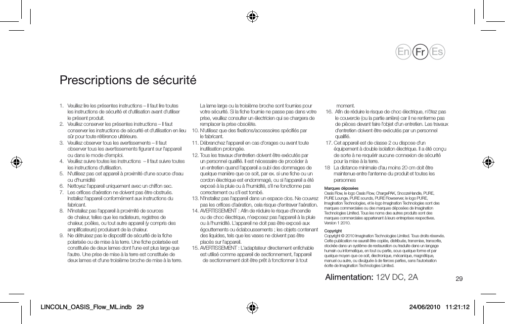29Prescriptions de s&eacute;curit&eacute;1.    Veuillez lire les pr&eacute;sentes instructions &ndash; Il faut lire toutes les instructions de s&eacute;curit&eacute; et d'utilisation avant d'utiliser le pr&eacute;sent produit.2.      Veuillez conserver les pr&eacute;sentes instructions &ndash; Il faut conserver les instructions de s&eacute;curit&eacute; et d'utilisation en lieu s&ucirc;r pour toute r&eacute;f&eacute;rence ult&eacute;rieure.3.      Veuillez observer tous les avertissements &ndash; Il faut observer tous les avertissements ﬁgurant sur l'appareil ou dans le mode d'emploi.4.     Veuillez suivre toutes les instructions  &ndash; Il faut suivre toutes les instructions d'utilisation.5.     N'utilisez pas cet appareil &agrave; proximit&eacute; d'une source d'eau ou d'humidit&eacute;6.   Nettoyez l'appareil uniquement avec un chiffon sec.7.    Les oriﬁces d'a&eacute;ration ne doivent pas &ecirc;tre obstru&eacute;s. Installez l'appareil conform&eacute;ment aux instructions du fabricant.8.     N'installez pas l'appareil &agrave; proximit&eacute; de sources de chaleur, telles que les radiateurs, registres de chaleur, po&ecirc;les, ou tout autre appareil (y compris des ampliﬁcateurs) produisant de la chaleur.9.    Ne d&eacute;truisez pas le dispositif de s&eacute;curit&eacute; de la ﬁche polaris&eacute;e ou de mise &agrave; la terre. Une ﬁche polaris&eacute;e est constitu&eacute;e de deux lames dont l'une est plus large que l'autre. Une prise de mise &agrave; la terre est constitu&eacute;e de deux lames et d'une troisi&egrave;me broche de mise &agrave; la terre. La lame large ou la troisi&egrave;me broche sont fournies pour votre s&eacute;curit&eacute;. Si la ﬁche fournie ne passe pas dans votre prise, veuillez consulter un &eacute;lectricien qui se chargera de remplacer la prise obsol&egrave;te.10.   N'utilisez que des ﬁxations/accessoires sp&eacute;ciﬁ&eacute;s par le fabricant.11.  D&eacute;branchez l'appareil en cas d'orages ou avant toute inutilisation prolong&eacute;e.12.  Tous les travaux d'entretien doivent &ecirc;tre ex&eacute;cut&eacute;s par un personnel qualiﬁ&eacute;. Il est n&eacute;cessaire de proc&eacute;der &agrave; un entretien quand l'appareil a subi des dommages de quelque mani&egrave;re que ce soit, par ex. si une ﬁche ou un cordon &eacute;lectrique est endommag&eacute;, ou si l'appareil a &eacute;t&eacute; expos&eacute; &agrave; la pluie ou &agrave; l'humidit&eacute;, s'il ne fonctionne pas correctement ou s'il est tomb&eacute;.13.  N'installez pas l'appareil dans un espace clos. Ne couvrez pas les oriﬁces d'a&eacute;ration, cela risque d'entraver l'a&eacute;ration.14.  AVERTISSEMENT : Aﬁn de r&eacute;duire le risque d'incendie ou de choc &eacute;lectrique, n'exposez pas l'appareil &agrave; la pluie ou &agrave; l'humidit&eacute;. L'appareil ne doit pas &ecirc;tre expos&eacute; aux &eacute;gouttements ou &eacute;claboussements ; les objets contenant des liquides, tels que les vases ne doivent pas &ecirc;tre plac&eacute;s sur l'appareil.15.  AVERTISSEMENT : L'adaptateur directement enﬁchable est utilis&eacute; comme appareil de sectionnement, l'appareil       de sectionnement doit &ecirc;tre pr&ecirc;t &agrave; fonctionner &agrave; tout   moment. 16.   Aﬁn de r&eacute;duire le risque de choc &eacute;lectrique, n'&ocirc;tez pas le couvercle (ou la partie arri&egrave;re) car il ne renferme pas de pi&egrave;ces devant faire l'objet d'un entretien. Les travaux d'entretien doivent &ecirc;tre ex&eacute;cut&eacute;s par un personnel qualiﬁ&eacute;.  17.  Cet appareil est de classe 2 ou dispose d'un &eacute;quipement &agrave; double isolation &eacute;lectrique. Il a &eacute;t&eacute; con&ccedil;u de sorte &agrave; ne requ&eacute;rir aucune connexion de s&eacute;curit&eacute; pour la mise &agrave; la terre.18    La distance minimale d'au moins 20 cm doit &ecirc;tre maintenue entre l'antenne du produit et toutes les personnesMarques d&eacute;pos&eacute;esOasis Flow, le logo Oasis Flow, ChargePAK, SnoozeHandle, PURE, PURE Lounge, PURE sounds, PURE Flowserver, le logo PURE, Imagination Technologies, et le logo Imagination Technologies sont des marques commerciales ou des marques d&eacute;pos&eacute;es de Imagination Technologies Limited. Tous les noms des autres produits sont des marques commerciales appartenant &agrave; leurs entreprises respectives. Version 1 2010.CopyrightCopyright &copy; 2010 Imagination Technologies Limited. Tous droits r&eacute;serv&eacute;s. Cette publication ne saurait &ecirc;tre copi&eacute;e, distribu&eacute;e, transmise, transcrite, stock&eacute;e dans un syst&egrave;me de restauration ou traduite dans un langage humain ou informatique, en tout ou partie, sous quelque forme et par quelque moyen que ce soit, &eacute;lectronique, m&eacute;canique, magn&eacute;tique, manuel ou autre, ou divulgu&eacute;e &agrave; de tierces parties, sans l'autorisation &eacute;crite de Imagination Technologies Limited.En Fr EsAlimentation: 12V DC, 2ALINCOLN_OASIS_Flow_ML.indb   29 24/06/2010   11:21:12