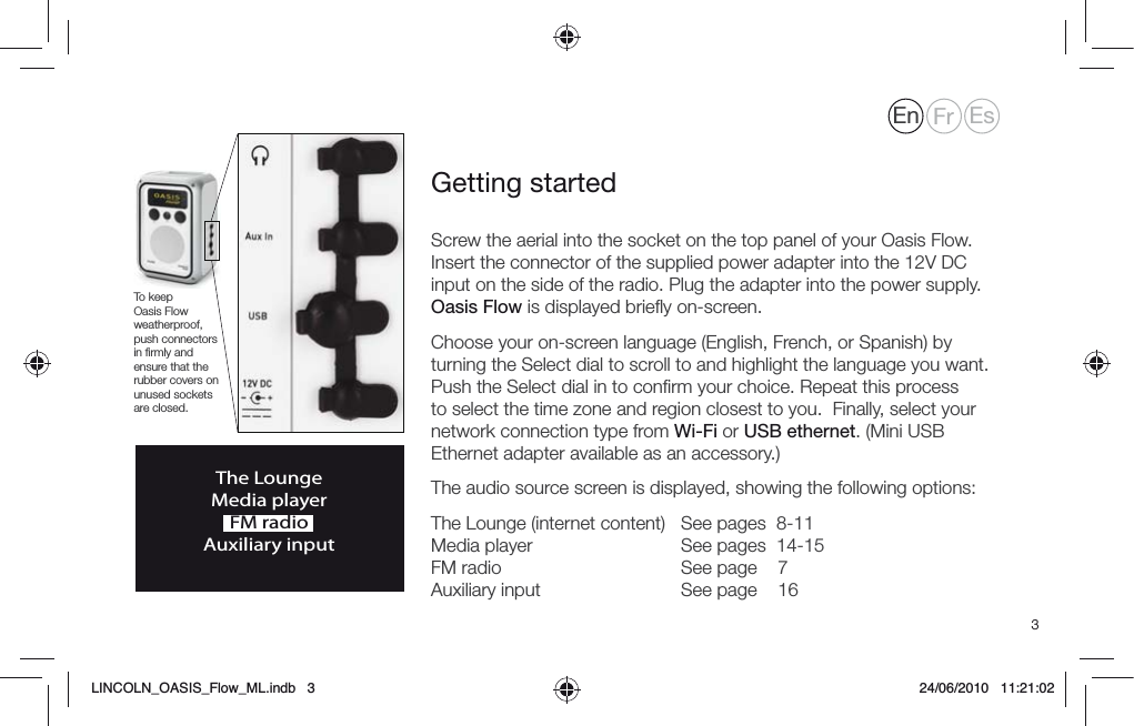 3Screw the aerial into the socket on the top panel of your Oasis Flow. Insert the connector of the supplied power adapter into the 12V DC input on the side of the radio. Plug the adapter into the power supply.Oasis Flow is displayed brieﬂy on-screen.Choose your on-screen language (English, French, or Spanish) by turning the Select dial to scroll to and highlight the language you want. Push the Select dial in to conﬁrm your choice. Repeat this process to select the time zone and region closest to you.  Finally, select your network connection type from Wi-Fi or USB ethernet. (Mini USB Ethernet adapter available as an accessory.)The audio source screen is displayed, showing the following options:The Lounge (internet content)  See pages  8-11 Media player     See pages  14-15 FM radio       See page    7 Auxiliary input     See page    16Getting startedThe LoungeMedia playerFM radioAuxiliary inputTo keep Oasis Flow weatherproof, push connectors in ﬁrmly and ensure that the rubber covers on unused sockets are closed.En Fr EsLINCOLN_OASIS_Flow_ML.indb   3 24/06/2010   11:21:02