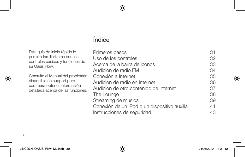 30Primeros pasos  31Uso de los controles  32Acerca de la barra de iconos  33Audici&oacute;n de radio FM  34Conexi&oacute;n a Internet  35Audici&oacute;n de radio en Internet  36Audici&oacute;n de otro contenido de Internet  37The Lounge  38Streaming de m&uacute;sica  39Conexi&oacute;n de un iPod o un dispositivo auxiliar  41Instrucciones de seguridad  43&Iacute;ndiceEsta gu&iacute;a de inicio r&aacute;pido le permite familiarizarse con los controles b&aacute;sicos y funciones de su Oasis Flow.Consulte el Manual del propietario disponible en support.pure.com para obtener informaci&oacute;n detallada acerca de las funciones.LINCOLN_OASIS_Flow_ML.indb   30 24/06/2010   11:21:12
