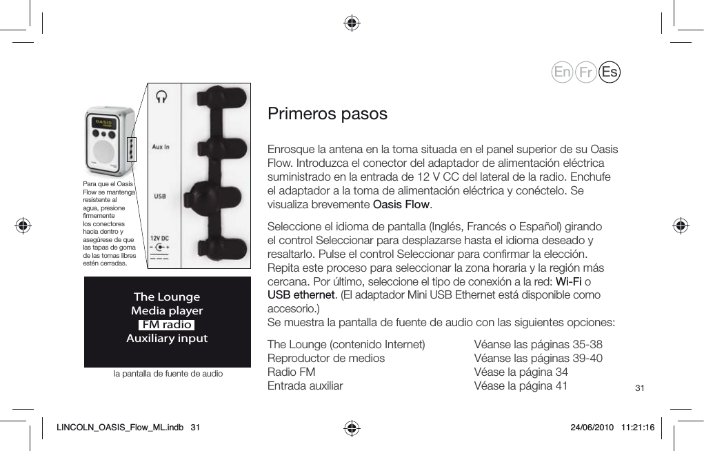 31Enrosque la antena en la toma situada en el panel superior de su Oasis Flow. Introduzca el conector del adaptador de alimentaci&oacute;n el&eacute;ctrica suministrado en la entrada de 12 V CC del lateral de la radio. Enchufe el adaptador a la toma de alimentaci&oacute;n el&eacute;ctrica y con&eacute;ctelo. Se visualiza brevemente Oasis Flow.Seleccione el idioma de pantalla (Ingl&eacute;s, Franc&eacute;s o Espa&ntilde;ol) girando el control Seleccionar para desplazarse hasta el idioma deseado y resaltarlo. Pulse el control Seleccionar para conﬁrmar la elecci&oacute;n. Repita este proceso para seleccionar la zona horaria y la regi&oacute;n m&aacute;s cercana. Por &uacute;ltimo, seleccione el tipo de conexi&oacute;n a la red: Wi-Fi o USB ethernet. (El adaptador Mini USB Ethernet est&aacute; disponible como accesorio.) Se muestra la pantalla de fuente de audio con las siguientes opciones:The Lounge (contenido Internet)  V&eacute;anse las p&aacute;ginas 35-38 Reproductor de medios     V&eacute;anse las p&aacute;ginas 39-40 Radio FM        V&eacute;ase la p&aacute;gina 34 Entrada auxiliar       V&eacute;ase la p&aacute;gina 41Primeros pasosThe LoungeMedia playerFM radioAuxiliary inputPara que el Oasis Flow se mantenga resistente al agua, presione ﬁrmemente los conectores hacia dentro y aseg&uacute;rese de que las tapas de goma de las tomas libres est&eacute;n cerradas.En Fr Esla pantalla de fuente de audioLINCOLN_OASIS_Flow_ML.indb   31 24/06/2010   11:21:16