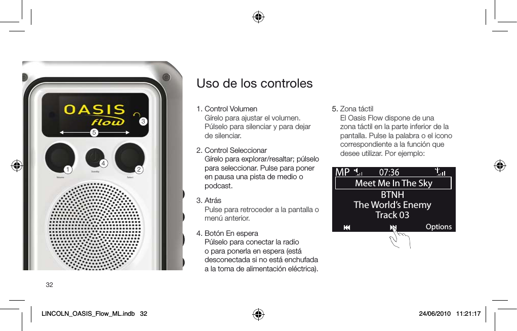 321.  Control Volumen G&iacute;relo para ajustar el volumen. P&uacute;lselo para silenciar y para dejar de silenciar.2.  Control Seleccionar  G&iacute;relo para explorar/resaltar; p&uacute;lselo para seleccionar. Pulse para poner en pausa una pista de medio o podcast.3.  Atr&aacute;s Pulse para retroceder a la pantalla o men&uacute; anterior.4.   Bot&oacute;n En espera P&uacute;lselo para conectar la radio o para ponerla en espera (est&aacute; desconectada si no est&aacute; enchufada a la toma de alimentaci&oacute;n el&eacute;ctrica).5.  Zona t&aacute;ctil El Oasis Flow dispone de una zona t&aacute;ctil en la parte inferior de la pantalla. Pulse la palabra o el icono correspondiente a la funci&oacute;n que desee utilizar. Por ejemplo:Uso de los controles12345Meet Me In The Sky BTNHThe World&rsquo;s EnemyTrack 03OptionsLINCOLN_OASIS_Flow_ML.indb   32 24/06/2010   11:21:17