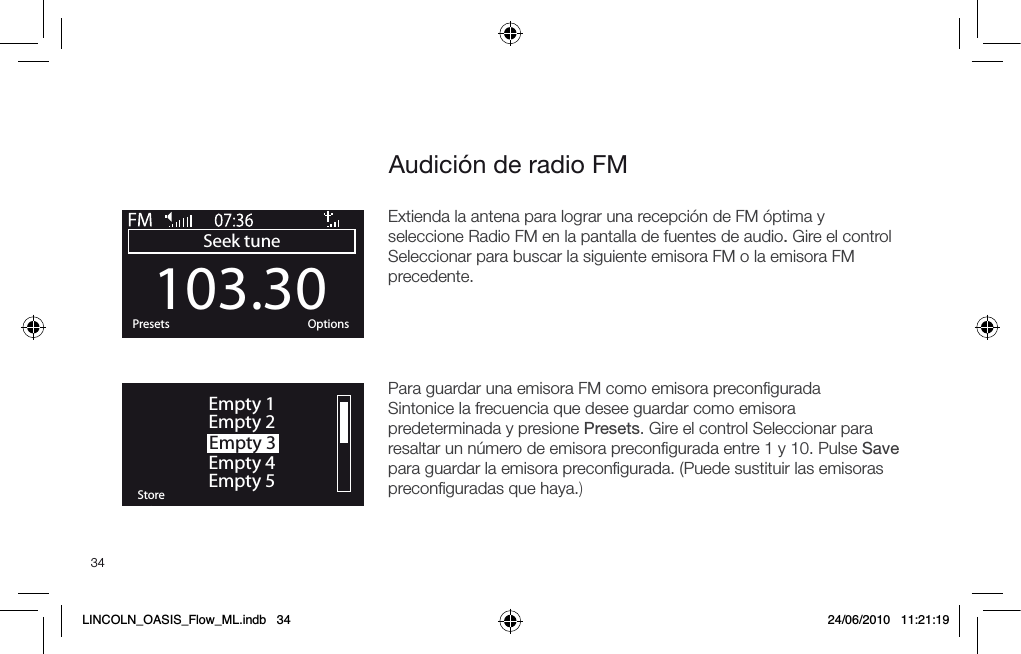 34Audici&oacute;n de radio FM103.30Seek tuneOKPresets OptionsOKStoreEmpty 1Empty 2Empty 3Empty 4Empty 5Extienda la antena para lograr una recepci&oacute;n de FM &oacute;ptima y seleccione Radio FM en la pantalla de fuentes de audio. Gire el control Seleccionar para buscar la siguiente emisora FM o la emisora FM precedente.Para guardar una emisora FM como emisora preconﬁguradaSintonice la frecuencia que desee guardar como emisora predeterminada y presione Presets. Gire el control Seleccionar para resaltar un n&uacute;mero de emisora preconﬁgurada entre 1 y 10. Pulse Save para guardar la emisora preconﬁgurada. (Puede sustituir las emisoras preconﬁguradas que haya.) LINCOLN_OASIS_Flow_ML.indb   34 24/06/2010   11:21:19