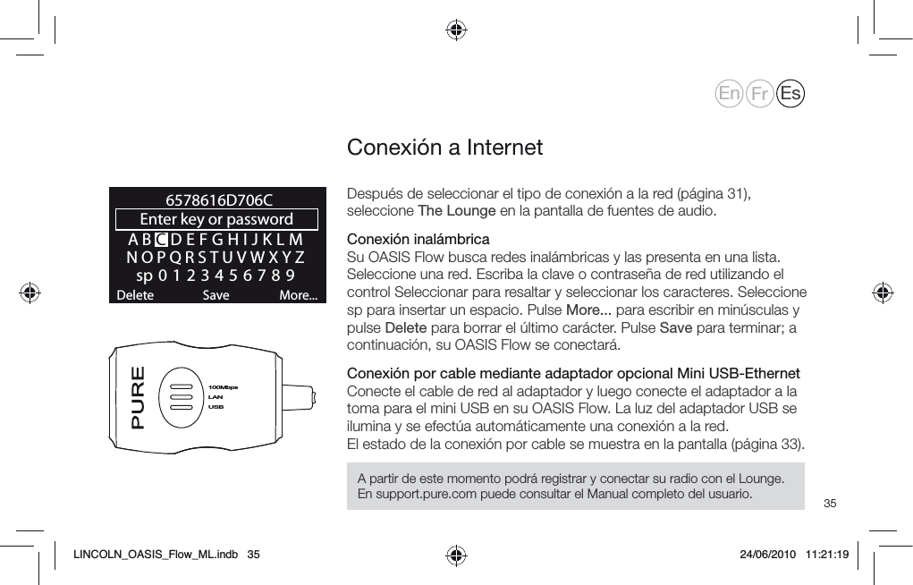 35Despu&eacute;s de seleccionar el tipo de conexi&oacute;n a la red (p&aacute;gina 31), seleccione The Lounge en la pantalla de fuentes de audio. Conexi&oacute;n inal&aacute;mbrica Su OASIS Flow busca redes inal&aacute;mbricas y las presenta en una lista. Seleccione una red. Escriba la clave o contrase&ntilde;a de red utilizando el control Seleccionar para resaltar y seleccionar los caracteres. Seleccione sp para insertar un espacio. Pulse More... para escribir en min&uacute;sculas y pulse Delete para borrar el &uacute;ltimo car&aacute;cter. Pulse Save para terminar; a continuaci&oacute;n, su OASIS Flow se conectar&aacute;.Conexi&oacute;n por cable mediante adaptador opcional Mini USB-EthernetConecte el cable de red al adaptador y luego conecte el adaptador a la toma para el mini USB en su OASIS Flow. La luz del adaptador USB se ilumina y se efect&uacute;a autom&aacute;ticamente una conexi&oacute;n a la red.El estado de la conexi&oacute;n por cable se muestra en la pantalla (p&aacute;gina 33).Conexi&oacute;n a InternetLANUSB100MbpsABCDEFGHIJKLMNOPQRSTUVWXYZsp0123456789Enter key or password Delete Save More...6578616D706CEn Fr EsA partir de este momento podr&aacute; registrar y conectar su radio con el Lounge. En support.pure.com puede consultar el Manual completo del usuario.LINCOLN_OASIS_Flow_ML.indb   35 24/06/2010   11:21:19