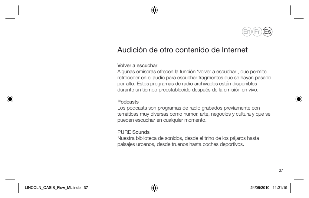37Volver a escucharAlgunas emisoras ofrecen la funci&oacute;n &lsquo;volver a escuchar&rsquo;, que permite retroceder en el audio para escuchar fragmentos que se hayan pasado por alto. Estos programas de radio archivados est&aacute;n disponibles durante un tiempo preestablecido despu&eacute;s de la emisi&oacute;n en vivo.PodcastsLos podcasts son programas de radio grabados previamente con tem&aacute;ticas muy diversas como humor, arte, negocios y cultura y que se pueden escuchar en cualquier momento. PURE SoundsNuestra biblioteca de sonidos, desde el trino de los p&aacute;jaros hasta paisajes urbanos, desde truenos hasta coches deportivos.Audici&oacute;n de otro contenido de InternetEn Fr EsLINCOLN_OASIS_Flow_ML.indb   37 24/06/2010   11:21:19
