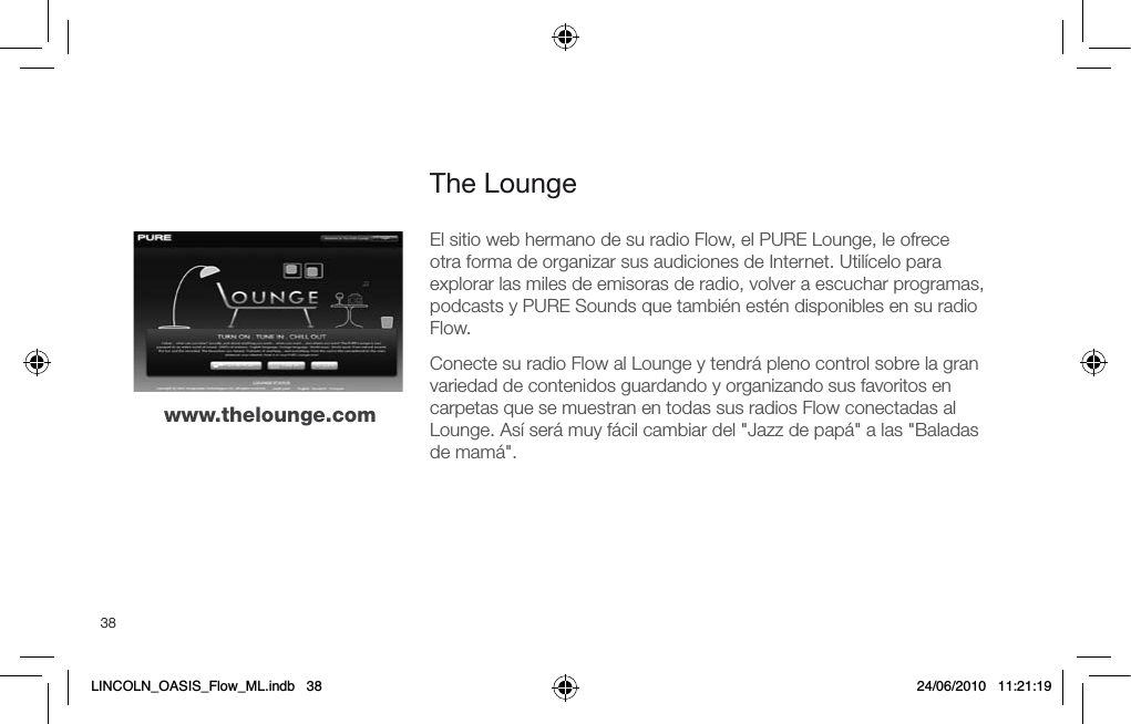 38The Loungewww.thelounge.comEl sitio web hermano de su radio Flow, el PURE Lounge, le ofrece  otra forma de organizar sus audiciones de Internet. Util&iacute;celo para explorar las miles de emisoras de radio, volver a escuchar programas, podcasts y PURE Sounds que tambi&eacute;n est&eacute;n disponibles en su radio Flow.Conecte su radio Flow al Lounge y tendr&aacute; pleno control sobre la gran variedad de contenidos guardando y organizando sus favoritos en carpetas que se muestran en todas sus radios Flow conectadas al Lounge. As&iacute; ser&aacute; muy f&aacute;cil cambiar del "Jazz de pap&aacute;" a las "Baladas de mam&aacute;".LINCOLN_OASIS_Flow_ML.indb   38 24/06/2010   11:21:19